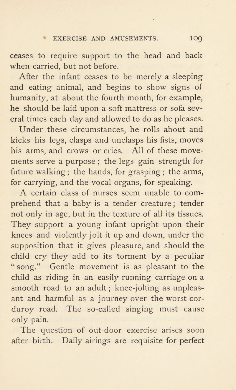 ceases to require support to the head and back when carried, but not before. After the infant ceases to be merely a sleeping and eating animal, and begins to show signs of humanity, at about the fourth month, for example, he should be laid upon a soft mattress or sofa sev¬ eral times each day and allowed to do as he pleases. Under these circumstances, he rolls about and kicks his legs, clasps and unclasps his fists, moves his arms, and crows or cries. All of these move¬ ments serve a purpose ; the legs gain strength for future walking; the hands, for grasping; the arms, for carrying, and the vocal organs, for speaking. A certain class of nurses seem unable to com¬ prehend that a baby is a tender creature; tender not only in age, but in the texture of all its tissues. They support a young infant upright upon their knees and violently jolt it up and down, under the supposition that it gives pleasure, and should the child cry they add to its torment by a peculiar “ song.” Gentle movement is as pleasant to the child as riding in an easily running carriage on a smooth road to an adult; knee-jolting as unpleas¬ ant and harmful as a journey over the worst cor¬ duroy road. The so-called singing must cause only pain. The question of out-door exercise arises soon after birth. Daily airings are requisite for perfect