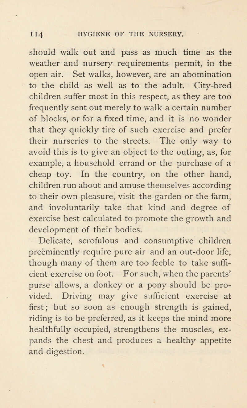 should walk out and pass as much time as the weather and nursery requirements permit, in the open air. Set walks, however, are an abomination to the child as well as to the adult. City-bred children suffer most in this respect, as they are too frequently sent out merely to walk a certain number of blocks, or for a fixed time, and it is no wonder that they quickly tire of such exercise and prefer their nurseries to the streets. The only way to avoid this is to give an object to the outing, as, for example, a household errand or the purchase of a cheap toy. In the country, on the other hand, children run about and amuse themselves according to their own pleasure, visit the garden or the farm, and involuntarily take that kind and degree of exercise best calculated to promote the growth and development of their bodies. Delicate, scrofulous and consumptive children preeminently require pure air and an out-door life, though many of them are too feeble to take suffi¬ cient exercise on foot. For such, when the parents’ purse allows, a donkey or a pony should be pro¬ vided. Driving may give sufficient exercise at first; but so soon as enough strength is gained, riding is to be preferred, as it keeps the mind more healthfully occupied, strengthens the muscles, ex¬ pands the chest and produces a healthy appetite and digestion.