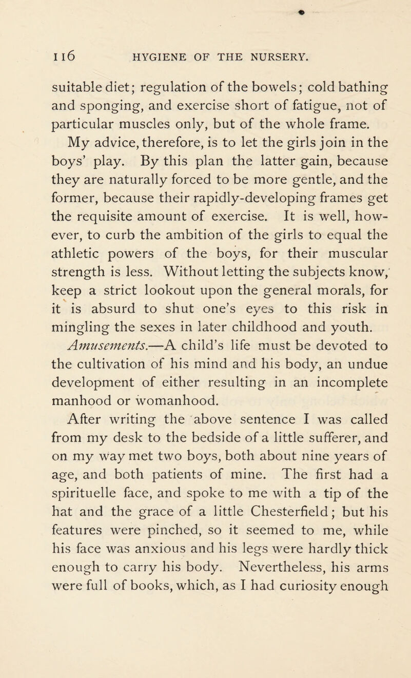 suitable diet; regulation of the bowels; cold bathing and sponging, and exercise short of fatigue, not of particular muscles only, but of the whole frame. My advice, therefore, is to let the girls join in the boys’ play. By this plan the latter gain, because they are naturally forced to be more gentle, and the former, because their rapidly-developing frames get the requisite amount of exercise. It is well, how¬ ever, to curb the ambition of the girls to equal the athletic powers of the boys, for their muscular strength is less. Without letting the subjects know, keep a strict lookout upon the general morals, for it is absurd to shut one’s eyes to this risk in mingling the sexes in later childhood and youth. Amusements.—A child’s life must be devoted to the cultivation of his mind and his body, an undue development of either resulting in an incomplete manhood or womanhood. After writing the above sentence I was called from my desk to the bedside of a little sufferer, and on my way met two boys, both about nine years of age, and both patients of mine. The first had a spirituelle face, and spoke to me with a tip of the hat and the grace of a little Chesterfield; but his features were pinched, so it seemed to me, while his face was anxious and his legs were hardly thick enough to carry his body. Nevertheless, his arms were full of books, which, as I had curiosity enough