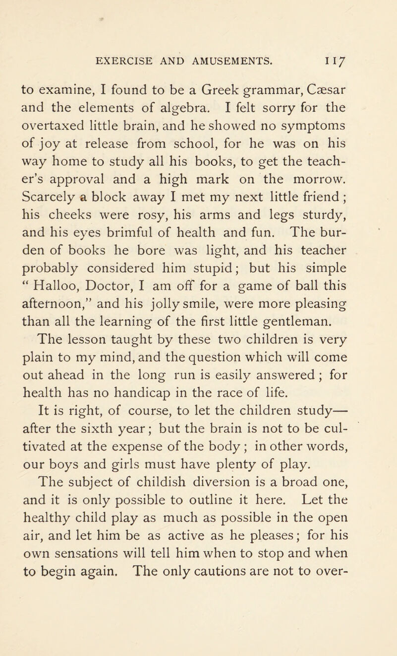 to examine, I found to be a Greek grammar, Csesar and the elements of algebra. I felt sorry for the overtaxed little brain, and he showed no symptoms of joy at release from school, for he was on his way home to study all his books, to get the teach¬ er’s approval and a high mark on the morrow. Scarcely a block away I met my next little friend ; his cheeks were rosy, his arms and legs sturdy, and his eyes brimful of health and fun. The bur¬ den of books he bore was light, and his teacher probably considered him stupid; but his simple “ Halloo, Doctor, I am off for a game of ball this afternoon,” and his jolly smile, were more pleasing than all the learning of the first little gentleman. The lesson taught by these two children is very plain to my mind, and the question which will come out ahead in the long run is easily answered ; for health has no handicap in the race of life. It is right, of course, to let the children study— after the sixth year; but the brain is not to be cul¬ tivated at the expense of the body ; in other words, our boys and girls must have plenty of play. The subject of childish diversion is a broad one, and it is only possible to outline it here. Let the healthy child play as much as possible in the open air, and let him be as active as he pleases; for his own sensations will tell him when to stop and when to begin again. The only cautions are not to over-
