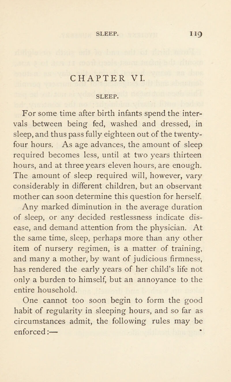 CHAPTER VI. SLEEP. For some time after birth infants spend the inter¬ vals between being fed, washed and dressed, in sleep, and thus pass fully eighteen out of the twenty- four hours. As age advances, the amount of sleep required becomes less, until at two years thirteen hours, and at three years eleven hours, are enough. The amount of sleep required will, however, vary considerably in different children, but an observant mother can soon determine this question for herself. Any marked diminution in the average duration of sleep, or any decided restlessness indicate dis¬ ease, and demand attention from the physician. At the same time, sleep, perhaps more than any other item of nursery regimen, is a matter of training, and many a mother, by want of judicious firmness, has rendered the early years of her child’s life not only a burden to himself, but an annoyance to the entire household. One cannot too soon begin to form the good habit of regularity in sleeping hours, and so far as circumstances admit, the following rules may be enforced:—