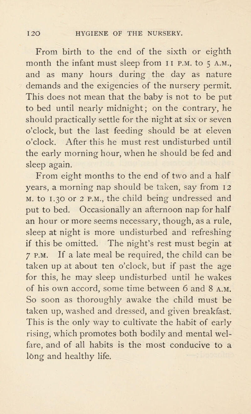 From birth to the end of the sixth or eighth month the infant must sleep from 11 p.m. to 5 a.m., and as many hours during the day as nature demands and the exigencies of the nursery permit. This does not mean that the baby is not to be put to bed until nearly midnight; on the contrary, he should practically settle for the night at six or seven o’clock, but the last feeding should be at eleven o’clock. After this he must rest undisturbed until the early morning hour, when he should be fed and sleep again. From eight months to the end of two and a half years, a morning nap should be taken, say from 12 m. to 1.30 or 2 p.m., the child being undressed and put to bed. Occasionally an afternoon nap for half an hour or more seems necessary, though, as a rule, sleep at night is more undisturbed and refreshing if this be omitted. The night’s rest must begin at 7 p.m. If a late meal be required, the child can be taken up at about ten o’clock, but if past the age for this, he may sleep undisturbed until he wakes of his own accord, some time between 6 and 8 a.m. So soon as thoroughly awake the child must be taken up, washed and dressed, and given breakfast. This is the only way to cultivate the habit of early rising, which promotes both bodily and mental wel¬ fare, and of all habits is the most conducive to a long and healthy life.