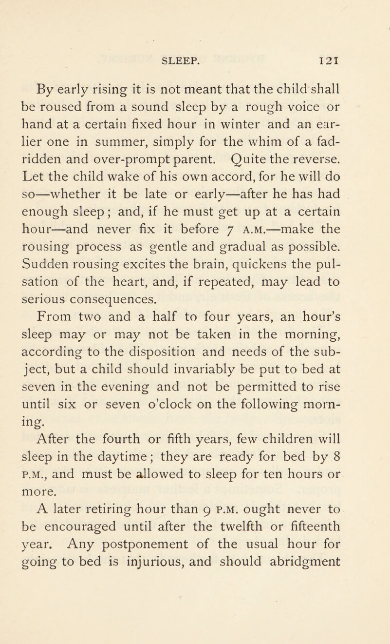 By early rising it is not meant that the child shall be roused from a sound sleep by a rough voice or hand at a certain fixed hour in winter and an ear¬ lier one in summer, simply for the whim of a fad- ridden and over-prompt parent. Quite the reverse. Let the child wake of his own accord, for he will do so—whether it be late or early—after he has had enough sleep; and, if he must get up at a certain hour—and never fix it before 7 a.m.—make the rousing process as gentle and gradual as possible. Sudden rousing excites the brain, quickens the pul¬ sation of the heart, and, if repeated, may lead to serious consequences. From two and a half to four years, an hour’s sleep may or may not be taken in the morning, according to the disposition and needs of the sub¬ ject, but a child should invariably be put to bed at seven in the evening and not be permitted to rise until six or seven o’clock on the following morn¬ ing. After the fourth or fifth years, few children will sleep in the daytime; they are ready for bed by 8 p.m., and must be allowed to sleep for ten hours or more. A later retiring hour than 9 p.m. ought never to be encouraged until after the twelfth or fifteenth year. Any postponement of the usual hour for going to bed is injurious, and should abridgment