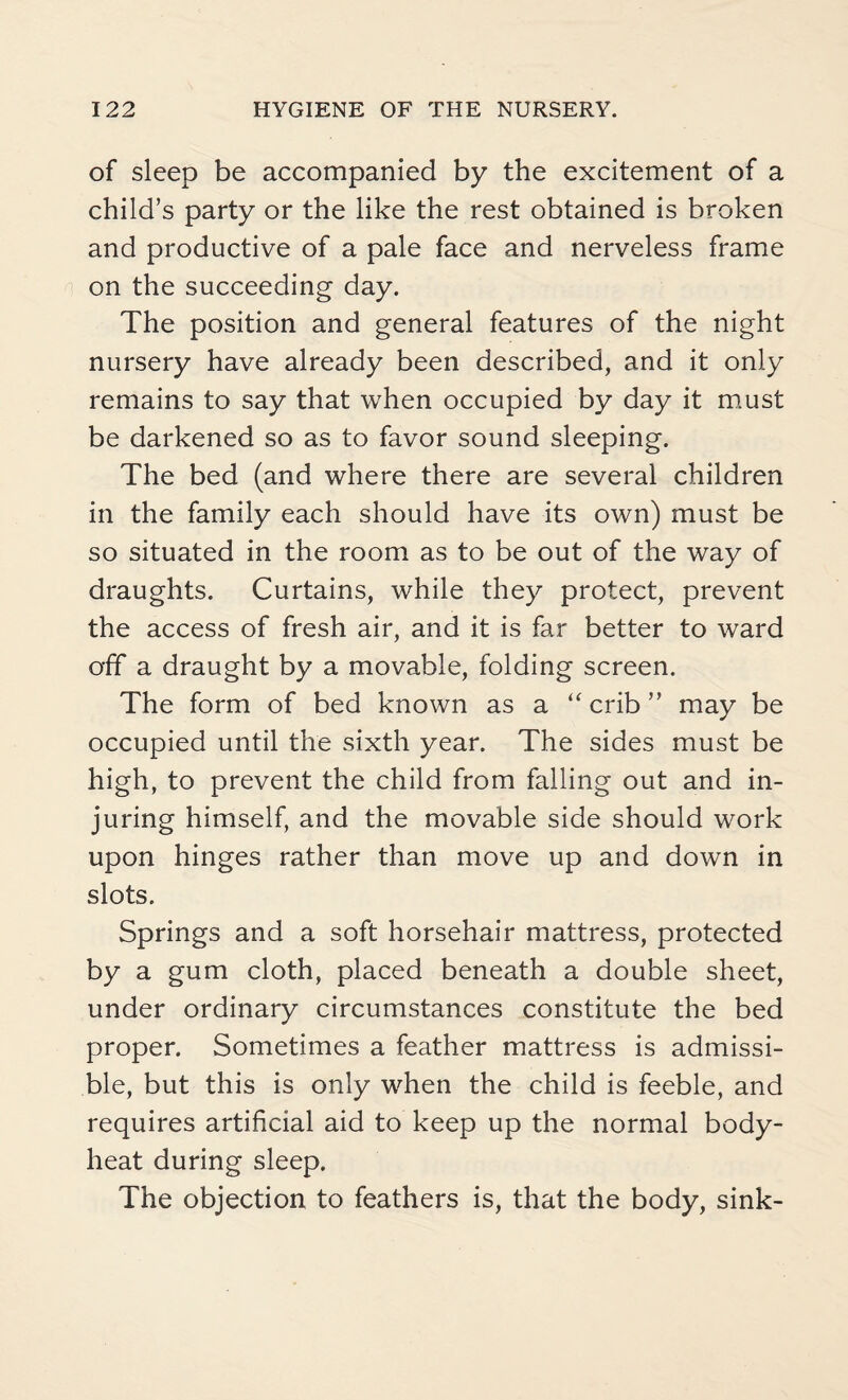 of sleep be accompanied by the excitement of a child’s party or the like the rest obtained is broken and productive of a pale face and nerveless frame on the succeeding day. The position and general features of the night nursery have already been described, and it only remains to say that when occupied by day it must be darkened so as to favor sound sleeping. The bed (and where there are several children in the family each should have its own) must be so situated in the room as to be out of the way of draughts. Curtains, while they protect, prevent the access of fresh air, and it is far better to ward off a draught by a movable, folding screen. The form of bed known as a “crib” may be occupied until the sixth year. The sides must be high, to prevent the child from falling out and in¬ juring himself, and the movable side should work upon hinges rather than move up and down in slots. Springs and a soft horsehair mattress, protected by a gum cloth, placed beneath a double sheet, under ordinary circumstances constitute the bed proper. Sometimes a feather mattress is admissi¬ ble, but this is only when the child is feeble, and requires artificial aid to keep up the normal body- heat during sleep. The objection to feathers is, that the body, sink-