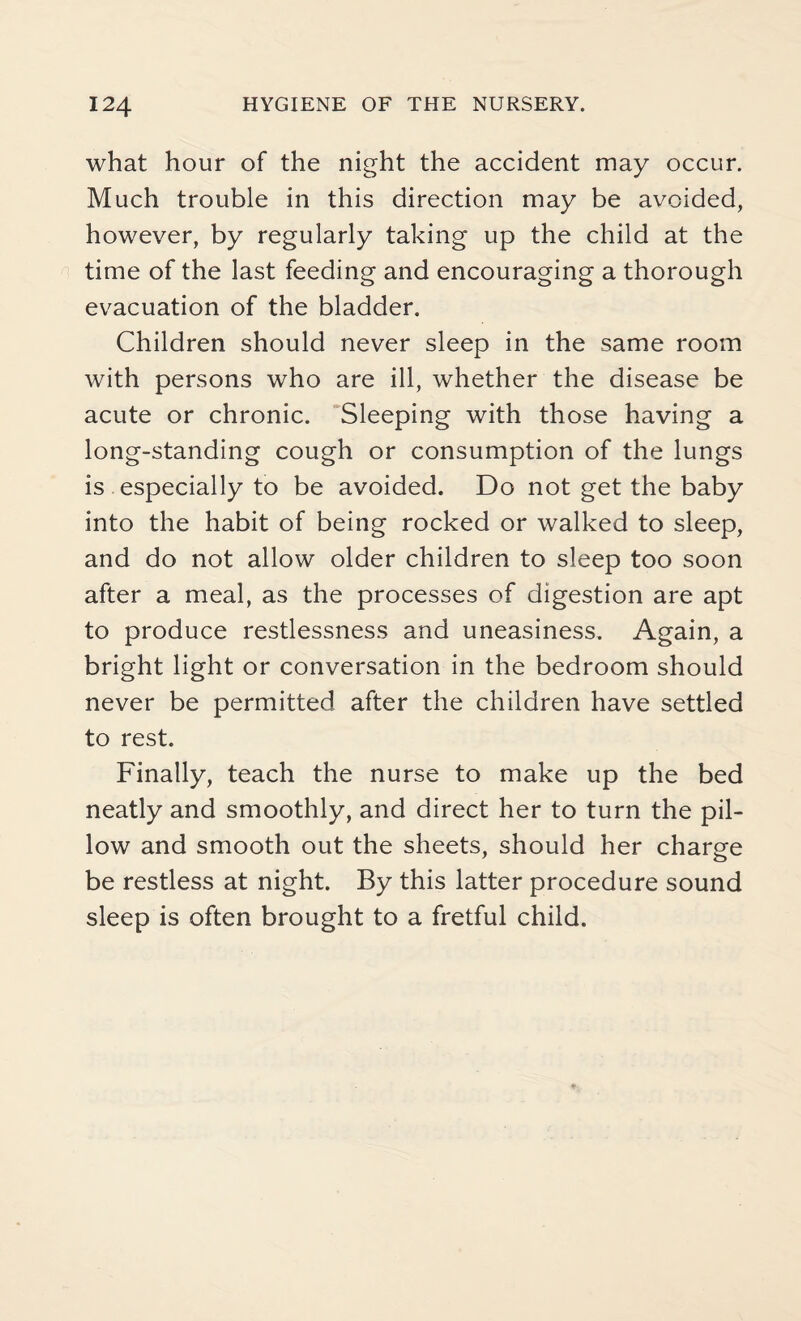 what hour of the night the accident may occur. Much trouble in this direction may be avoided, however, by regularly taking up the child at the time of the last feeding and encouraging a thorough evacuation of the bladder. Children should never sleep in the same room with persons who are ill, whether the disease be acute or chronic. Sleeping with those having a long-standing cough or consumption of the lungs is especially to be avoided. Do not get the baby into the habit of being rocked or walked to sleep, and do not allow older children to sleep too soon after a meal, as the processes of digestion are apt to produce restlessness and uneasiness. Again, a bright light or conversation in the bedroom should never be permitted after the children have settled to rest. Finally, teach the nurse to make up the bed neatly and smoothly, and direct her to turn the pil¬ low and smooth out the sheets, should her charge be restless at night. By this latter procedure sound sleep is often brought to a fretful child.