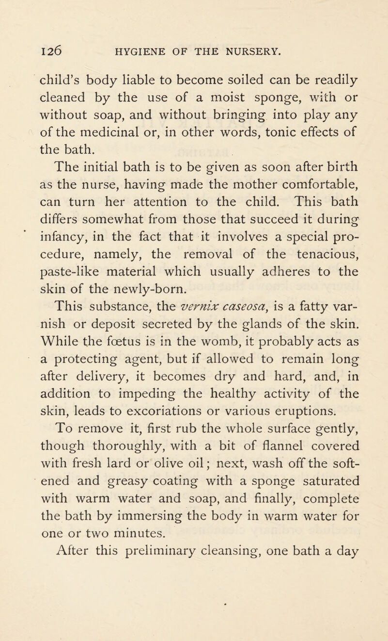 child’s body liable to become soiled can be readily cleaned by the use of a moist sponge, with or without soap, and without bringing into play any of the medicinal or, in other words, tonic effects of the bath. The initial bath is to be given as soon after birth as the nurse, having made the mother comfortable, can turn her attention to the child. This bath differs somewhat from those that succeed it during infancy, in the fact that it involves a special pro¬ cedure, namely, the removal of the tenacious, paste-like material which usually adheres to the skin of the newly-born. This substance, the vernix caseosa, is a fatty var¬ nish or deposit secreted by the glands of the skin. While the foetus is in the womb, it probably acts as a protecting agent, but if allowed to remain long after delivery, it becomes dry and hard, and, in addition to impeding the healthy activity of the skin, leads to excoriations or various eruptions. To remove it, first rub the whole surface gently, though thoroughly, with a bit of flannel covered with fresh lard or olive oil; next, wash off the soft¬ ened and greasy coating with a sponge saturated with warm water and soap, and finally, complete the bath by immersing the body in warm water for one or two minutes. After this preliminary cleansing, one bath a day