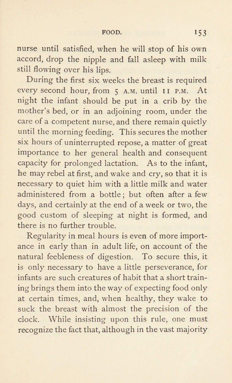 nurse until satisfied, when he will stop of his own accord, drop the nipple and fall asleep with milk still flowing over his lips. During the first six weeks the breast is required every second hour, from 5 a.m. until 11 p.m. At night the infant should be put in a crib by the mother’s bed, or in an adjoining room, under the care of a competent nurse, and there remain quietly until the morning feeding. This secures the mother six hours of uninterrupted repose, a matter of great importance to her general health and consequent capacity for prolonged lactation. As to the infant, he may rebel at first, and wake and cry, so that it is necessary to quiet him with a little milk and water administered from a bottle; but often after a few days, and certainly at the end of a week or two, the good custom of sleeping at night is formed, and there is no further trouble. Regularity in meal hours is even of more import¬ ance in early than in adult life, on account of the natural feebleness of digestion. To secure this, it is only necessary to have a little perseverance, for infants are such creatures of habit that a short train¬ ing brings them into the way of expecting food only at certain times, and, when healthy, they wake to suck the breast with almost the precision of the clock. While insisting upon this rule, one must recognize the fact that, although in the vast majority