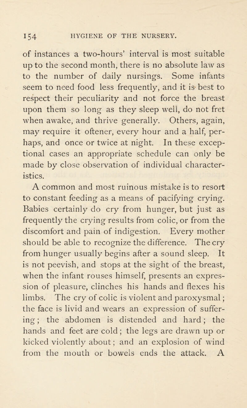 of instances a two-hours’ interval is most suitable up to the second month, there is no absolute law as to the number of daily nursings. Some infants seem to need food less frequently, and it is- best to respect their peculiarity and not force the breast upon them so long as they sleep well, do not fret when awake, and thrive generally. Others, again, may require it oftener, every hour and a half, per¬ haps, and once or twice at night. In these excep¬ tional cases an appropriate schedule can only be made by close observation of individual character¬ istics. A common and most ruinous mistake is to resort to constant feeding as a means of pacifying crying. Babies certainly do cry from hunger, but just as frequently the crying results from colic, or from the discomfort and pain of indigestion. Every mother should be able to recognize the difference. The cry from hunger usually begins after a sound sleep. It is not peevish, and stops at the sight of the breast, when the infant rouses himself, presents an expres¬ sion of pleasure, clinches his hands and flexes his limbs. The cry of colic is violent and paroxysmal; the face is livid and wears an expression of suffer¬ ing ; the abdomen is distended and hard; the hands and feet are cold; the legs are drawn up or kicked violently about; and an explosion of wind from the mouth or bowels ends the attack. A