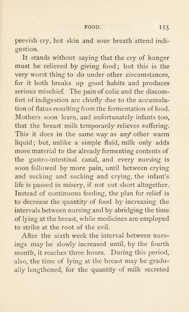 peevish cry, hot skin and sour breath attend indi¬ gestion. It stands without saying that the cry of hunger must be relieved by giving food; but this is the very worst thing to do under other circumstances, for it both breaks up good habits and produces serious mischief. The pain of colic and the discom¬ fort of indigestion are chiefly due to the accumula¬ tion of flatus resulting from the fermentation of food. Mothers soon learn, and unfortunately infants too, that the breast milk temporarily relieves suffering. This it does in the same way as any other warm liquid; but, unlike a simple fluid, milk only adds more material to the already fermenting contents of the gastro-intestinal canal, and every nursing is soon followed by more pain, until between crying and sucking and sucking and crying, the infant’s life is passed in misery, if not cut short altogether. Instead of continuous feeding, the plan for relief is to decrease the quantity of food by increasing the intervals between nursing and by abridging the time of lying at the breast, while medicines are employed to strike at the root of the evil. After the sixth week the interval between nurs¬ ings may be slowly increased until, by the fourth month, it reaches three hours. During this period, also, the time of lying at the breast may be gradu¬ ally lengthened, for the quantity of milk secreted