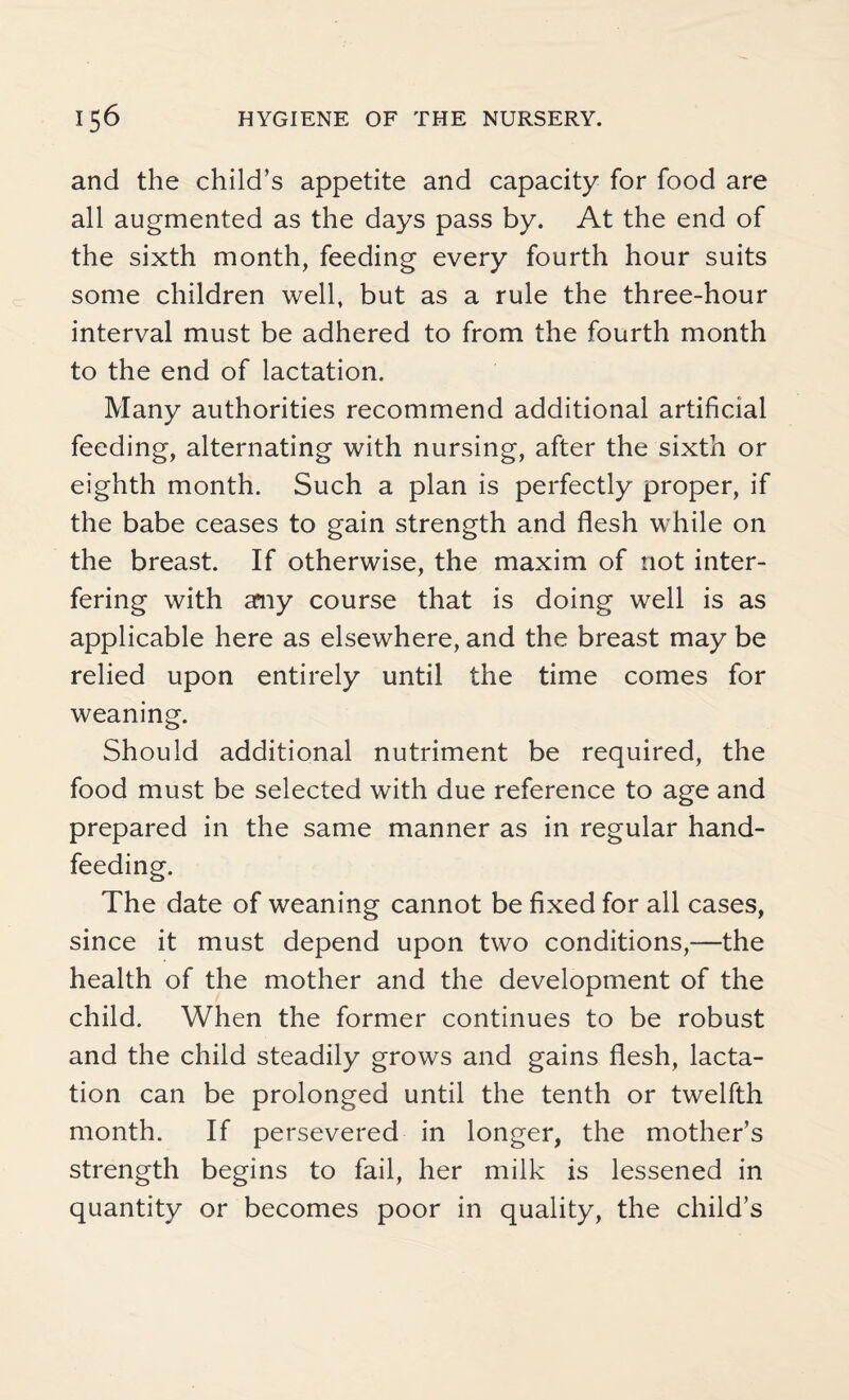 and the child’s appetite and capacity for food are all augmented as the days pass by. At the end of the sixth month, feeding every fourth hour suits some children well, but as a rule the three-hour interval must be adhered to from the fourth month to the end of lactation. Many authorities recommend additional artificial feeding, alternating with nursing, after the sixth or eighth month. Such a plan is perfectly proper, if the babe ceases to gain strength and flesh while on the breast. If otherwise, the maxim of not inter¬ fering with any course that is doing well is as applicable here as elsewhere, and the breast may be relied upon entirely until the time comes for weaning. Should additional nutriment be required, the food must be selected with due reference to age and prepared in the same manner as in regular hand¬ feeding. The date of weaning cannot be fixed for all cases, since it must depend upon two conditions,—the health of the mother and the development of the child. When the former continues to be robust and the child steadily grows and gains flesh, lacta¬ tion can be prolonged until the tenth or twelfth month. If persevered in longer, the mother’s strength begins to fail, her milk is lessened in quantity or becomes poor in quality, the child’s