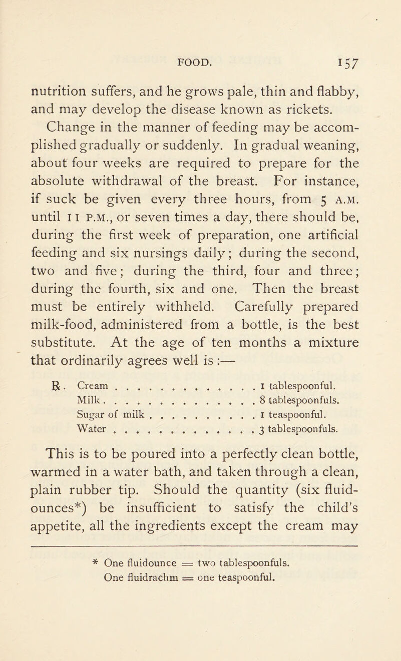 nutrition suffers, and he grows pale, thin and flabby, and may develop the disease known as rickets. Change in the manner of feeding may be accom¬ plished gradually or suddenly. In gradual weaning, about four weeks are required to prepare for the absolute withdrawal of the breast. For instance, if suck be given every three hours, from 5 a.m. until 11 p.m., or seven times a day, there should be, during the first week of preparation, one artificial feeding and six nursings daily; during the second, two and five; during the third, four and three; during the fourth, six and one. Then the breast must be entirely withheld. Carefully prepared milk-food, administered from a bottle, is the best substitute. At the age of ten months a mixture that ordinarily agrees well is :— B . Cream.I tablespoonful. Milk.8 tablespoonfuls. Sugar of milk.1 teaspoonful. Water.3 tablespoonfuls. This is to be poured into a perfectly clean bottle, warmed in a water bath, and taken through a clean, plain rubber tip. Should the quantity (six fluid- ounces*) be insufficient to satisfy the child’s appetite, all the ingredients except the cream may * One fluidounce — two tablespoonfuls. One fluidrachm = one teaspoonful.