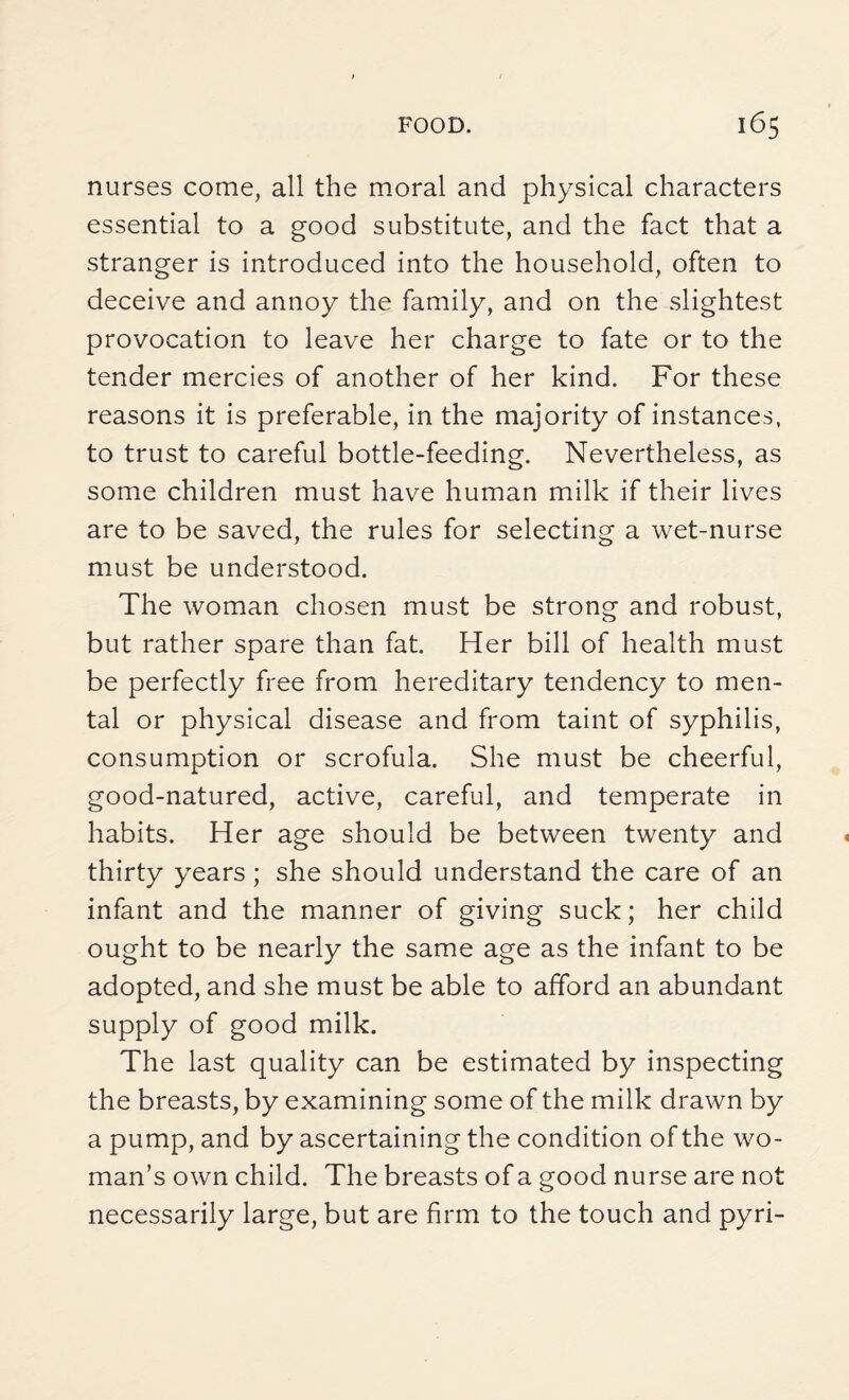nurses come, all the moral and physical characters essential to a good substitute, and the fact that a stranger is introduced into the household, often to deceive and annoy the family, and on the slightest provocation to leave her charge to fate or to the tender mercies of another of her kind. For these reasons it is preferable, in the majority of instances, to trust to careful bottle-feeding. Nevertheless, as some children must have human milk if their lives are to be saved, the rules for selecting a wet-nurse must be understood. The woman chosen must be strong and robust, but rather spare than fat. Her bill of health must be perfectly free from hereditary tendency to men¬ tal or physical disease and from taint of syphilis, consumption or scrofula. She must be cheerful, good-natured, active, careful, and temperate in habits. Her age should be between twenty and thirty years; she should understand the care of an infant and the manner of giving suck; her child ought to be nearly the same age as the infant to be adopted, and she must be able to afford an abundant supply of good milk. The last quality can be estimated by inspecting the breasts, by examining some of the milk drawn by a pump, and by ascertaining the condition of the wo¬ man’s own child. The breasts of a good nurse are not necessarily large, but are firm to the touch and pyri-
