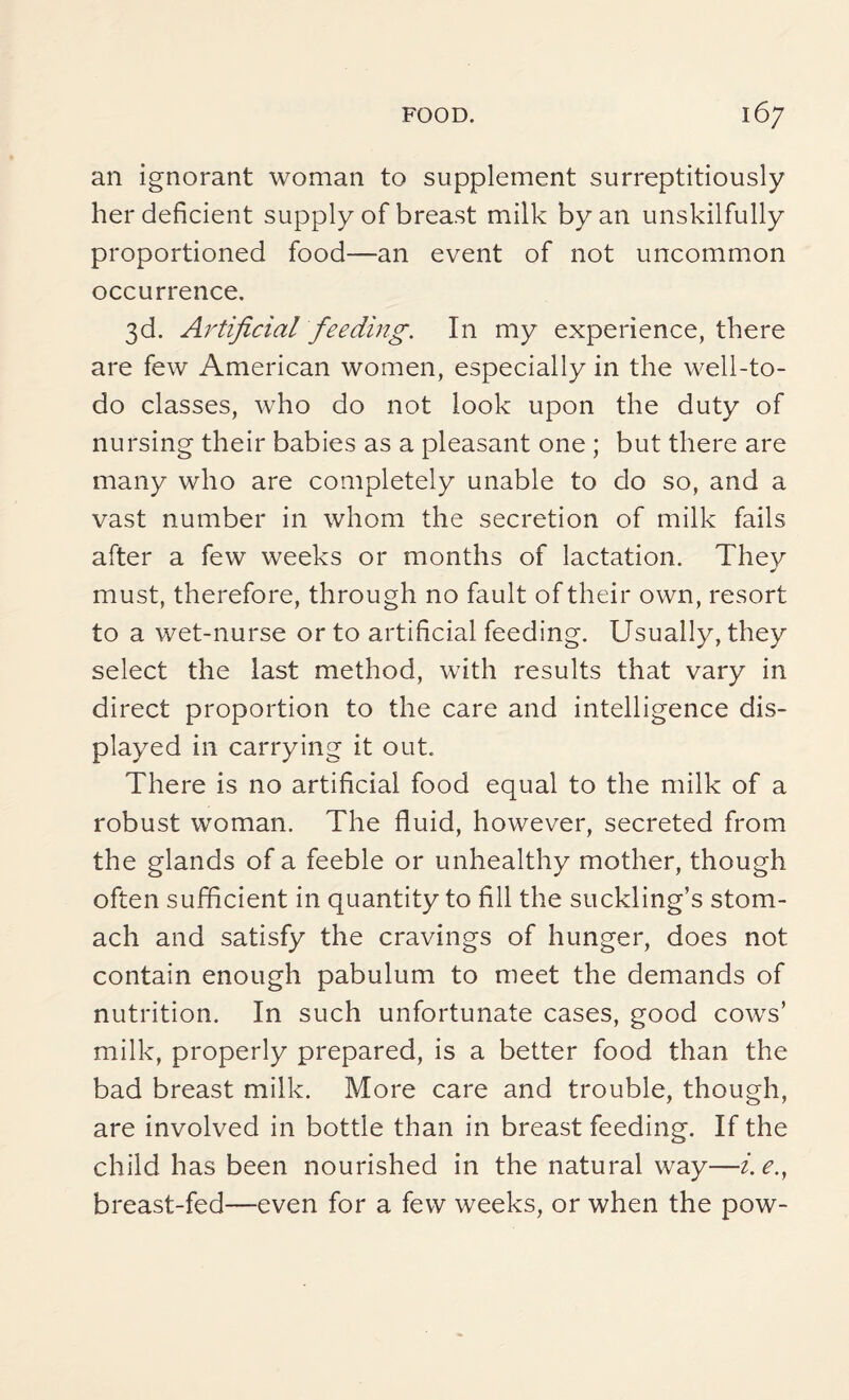 an ignorant woman to supplement surreptitiously her deficient supply of breast milk by an unskilfully proportioned food—an event of not uncommon occurrence. 3d. Artificial feeding. In my experience, there are few American women, especially in the well-to- do classes, who do not look upon the duty of nursing their babies as a pleasant one ; but there are many who are completely unable to do so, and a vast number in whom the secretion of milk fails after a few weeks or months of lactation. They must, therefore, through no fault of their own, resort to a wet-nurse or to artificial feeding. Usually, they select the last method, with results that vary in direct proportion to the care and intelligence dis¬ played in carrying it out. There is no artificial food equal to the milk of a robust woman. The fluid, however, secreted from the glands of a feeble or unhealthy mother, though often sufficient in quantity to fill the suckling’s stom¬ ach and satisfy the cravings of hunger, does not contain enough pabulum to meet the demands of nutrition. In such unfortunate cases, good cows’ milk, properly prepared, is a better food than the bad breast milk. More care and trouble, though, are involved in bottle than in breast feeding. If the child has been nourished in the natural way—i. e., breast-fed—even for a few weeks, or when the pow-