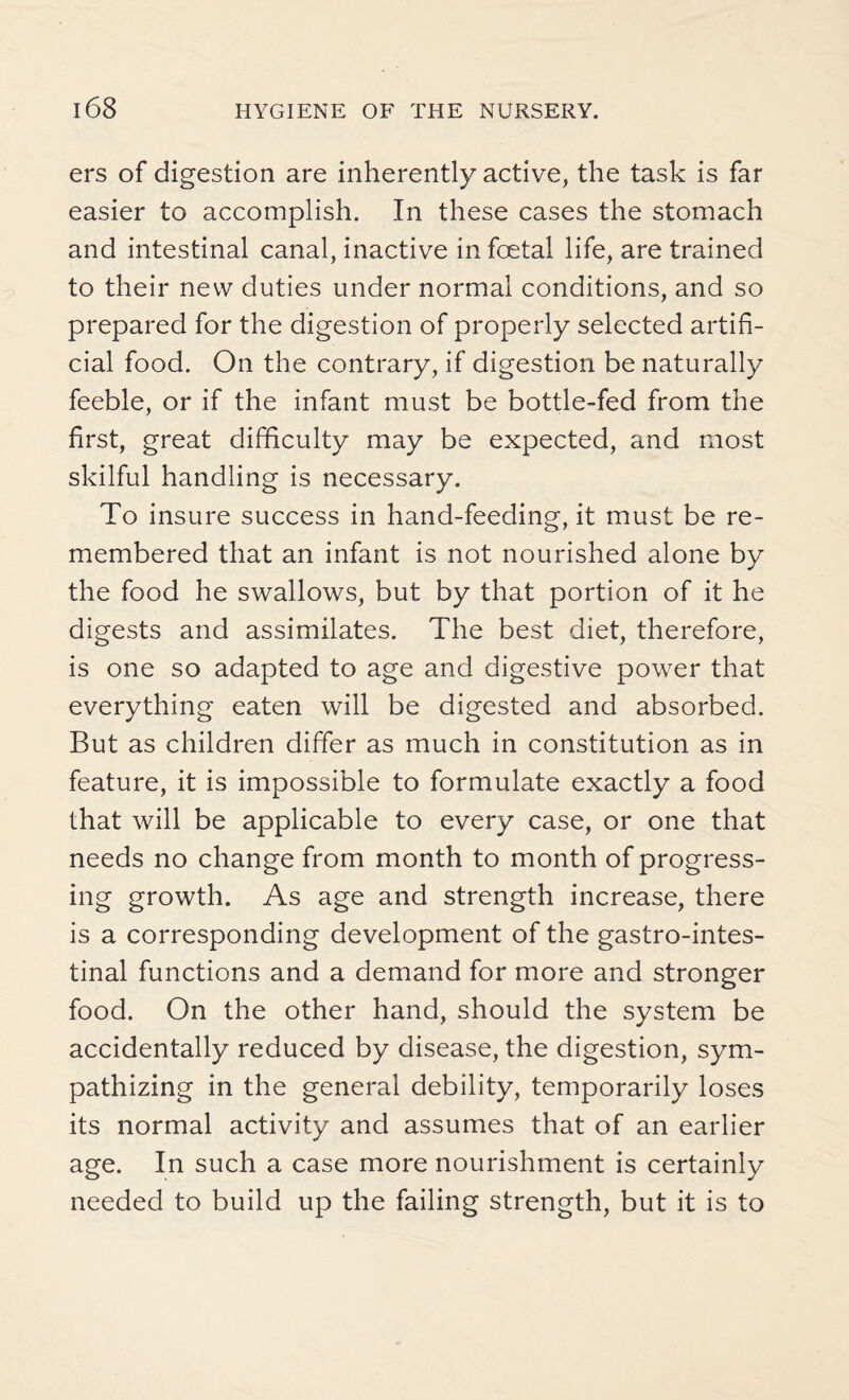 ers of digestion are inherently active, the task is far easier to accomplish. In these cases the stomach and intestinal canal, inactive in foetal life, are trained to their new duties under normal conditions, and so prepared for the digestion of properly selected artifi¬ cial food. On the contrary, if digestion be naturally feeble, or if the infant must be bottle-fed from the first, great difficulty may be expected, and most skilful handling is necessary. To insure success in hand-feeding, it must be re¬ membered that an infant is not nourished alone by the food he swallows, but by that portion of it he digests and assimilates. The best diet, therefore, is one so adapted to age and digestive power that everything eaten will be digested and absorbed. But as children differ as much in constitution as in feature, it is impossible to formulate exactly a food that will be applicable to every case, or one that needs no change from month to month of progress¬ ing growth. As age and strength increase, there is a corresponding development of the gastrointes¬ tinal functions and a demand for more and stronger food. On the other hand, should the system be accidentally reduced by disease, the digestion, sym¬ pathizing in the general debility, temporarily loses its normal activity and assumes that of an earlier age. In such a case more nourishment is certainly needed to build up the failing strength, but it is to