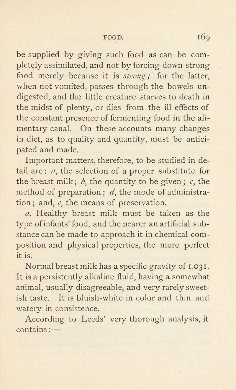 be supplied by giving such food as can be com¬ pletely assimilated, and not by forcing down strong food merely because it is strong; for the latter, when not vomited, passes through the bowels un¬ digested, and the little creature starves to death in the midst of plenty, or dies from the ill effects of the constant presence of fermenting food in the ali¬ mentary canal. On these accounts many changes in diet, as to quality and quantity, must be antici¬ pated and made. Important matters, therefore, to be studied in de¬ tail are: a, the selection of a proper substitute for the breast milk; by the quantity to be given; c, the method of preparation ; d, the mode of administra¬ tion ; and, e, the means of preservation. a. Healthy breast milk must be taken as the type of infants’ food, and the nearer an artificial sub¬ stance can be made to approach it in chemical com¬ position and physical properties, the more perfect it is. Normal breast milk has a specific gravity of 1.031. It is a persistently alkaline fluid, having a somewhat animal, usually disagreeable, and very rarely sweet¬ ish taste. It is bluish-white in color and thin and watery in consistence. According to Leeds’ very thorough analysis, it contains:—