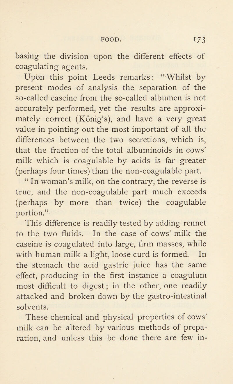 basing the division upon the different effects of coagulating agents. Upon this point Leeds remarks: “Whilst by present modes of analysis the separation of the so-called caseine from the so-called albumen is not accurately performed, yet the results are approxi¬ mately correct (Konig’s), and have a very great value in pointing out the most important of all the differences between the two secretions, which is, that the fraction of the total albuminoids in cows’ milk which is coagulable by acids is far greater (perhaps four times) than the non-coagulable part. “In woman’s milk, on the contrary, the reverse is true, and the non-coagulable part much exceeds (perhaps by more than twice) the coagulable portion.’’ This difference is readily tested by adding rennet to the two fluids. In the case of cows’ milk the caseine is coagulated into large, firm masses, while with human milk a light, loose curd is formed. In the stomach the acid gastric juice has the same effect, producing in the first instance a coagulum most difficult to digest; in the other, one readily attacked and broken down by the gastro-intestinal solvents. These chemical and physical properties of cows’ milk can be altered by various methods of prepa¬ ration, and unless this be done there are few in-