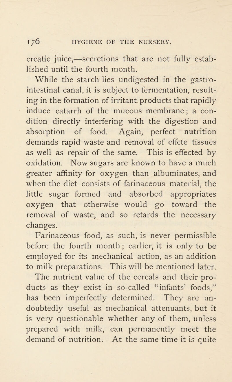 creatic juice,—secretions that are not fully estab¬ lished until the fourth month. While the starch lies undigested in the gastro¬ intestinal canal, it is subject to fermentation, result¬ ing in the formation of irritant products that rapidly induce catarrh of the mucous membrane; a con¬ dition directly interfering with the digestion and absorption of food. Again, perfect nutrition demands rapid waste and removal of effete tissues as well as repair of the same. This is effected by oxidation. Now sugars are known to have a much greater affinity for oxygen than albuminates, and when the diet consists of farinaceous material, the little sugar formed and absorbed appropriates oxygen that otherwise would go toward the removal of waste, and so retards the necessary changes. Farinaceous food, as such, is never permissible before the fourth month; earlier, it is only to be employed for its mechanical action, as an addition to milk preparations. This will be mentioned later. The nutrient value of the cereals and their pro¬ ducts as they exist in so-called “infants’ foods,” has been imperfectly determined. They are un¬ doubtedly useful as mechanical attenuants, but it is very questionable whether any of them, unless prepared with milk, can permanently meet the demand of nutrition. At the same time it is quite
