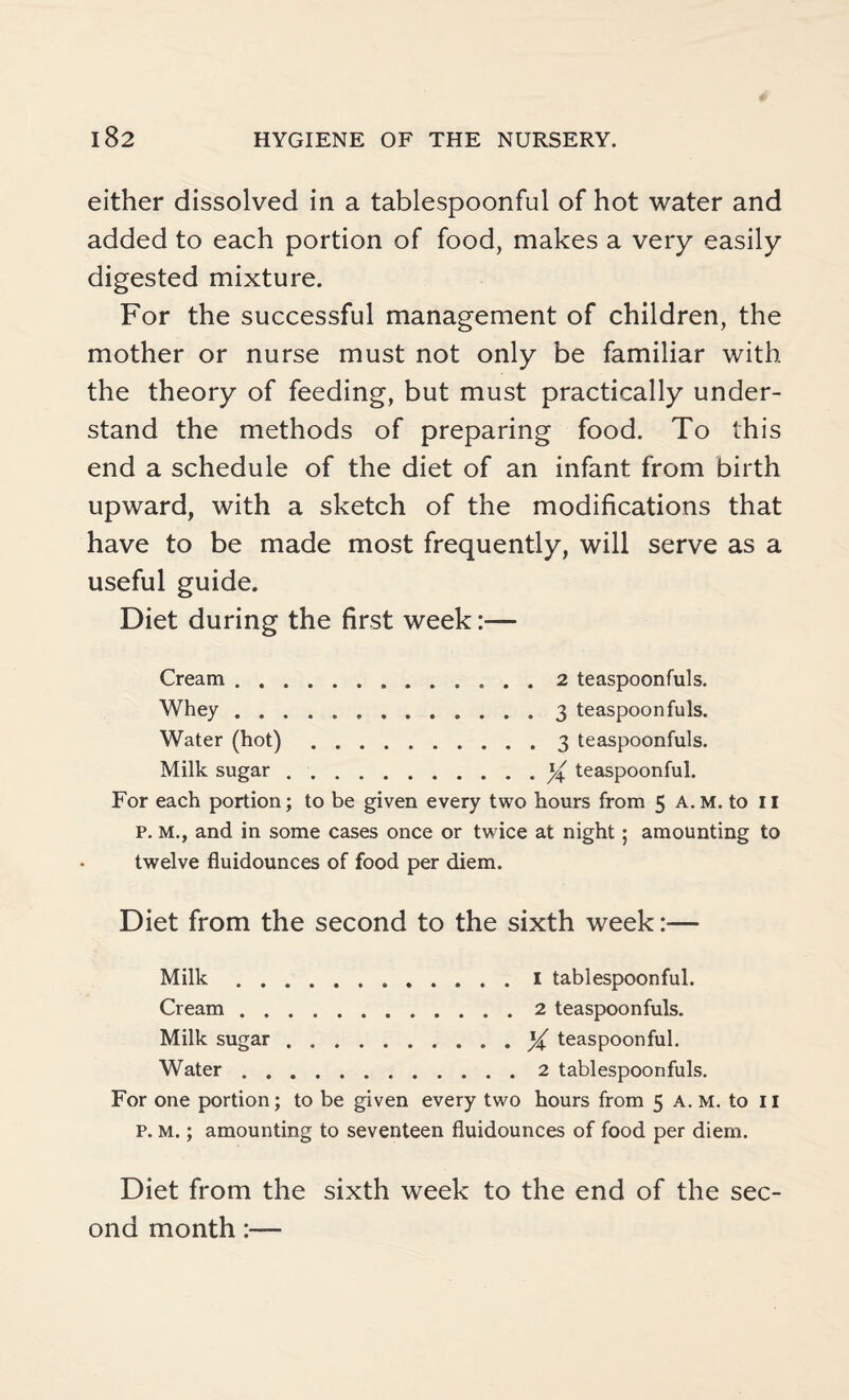 either dissolved in a tablespoonful of hot water and added to each portion of food, makes a very easily digested mixture. For the successful management of children, the mother or nurse must not only be familiar with the theory of feeding, but must practically under¬ stand the methods of preparing food. To this end a schedule of the diet of an infant from birth upward, with a sketch of the modifications that have to be made most frequently, will serve as a useful guide. Diet during the first week:— Cream.2 teaspoonfuls. Whey.. 3 teaspoon fuls. Water (hot).3 teaspoonfuls. Milk sugar ..teaspoonful. For each portion; to be given every two hours from 5 A.M. to II P. M., and in some cases once or twice at night; amounting to twelve fluidounces of food per diem. Diet from the second to the sixth week:— Milk.1 tablespoonful. Cream.2 teaspoonfuls. Milk sugar.teaspoonful. Water.2 tablespoonfuls. For one portion; to be given every two hours from 5 A. m. to 11 p. M.; amounting to seventeen fluidounces of food per diem. Diet from the sixth week to the end of the sec¬ ond month:—
