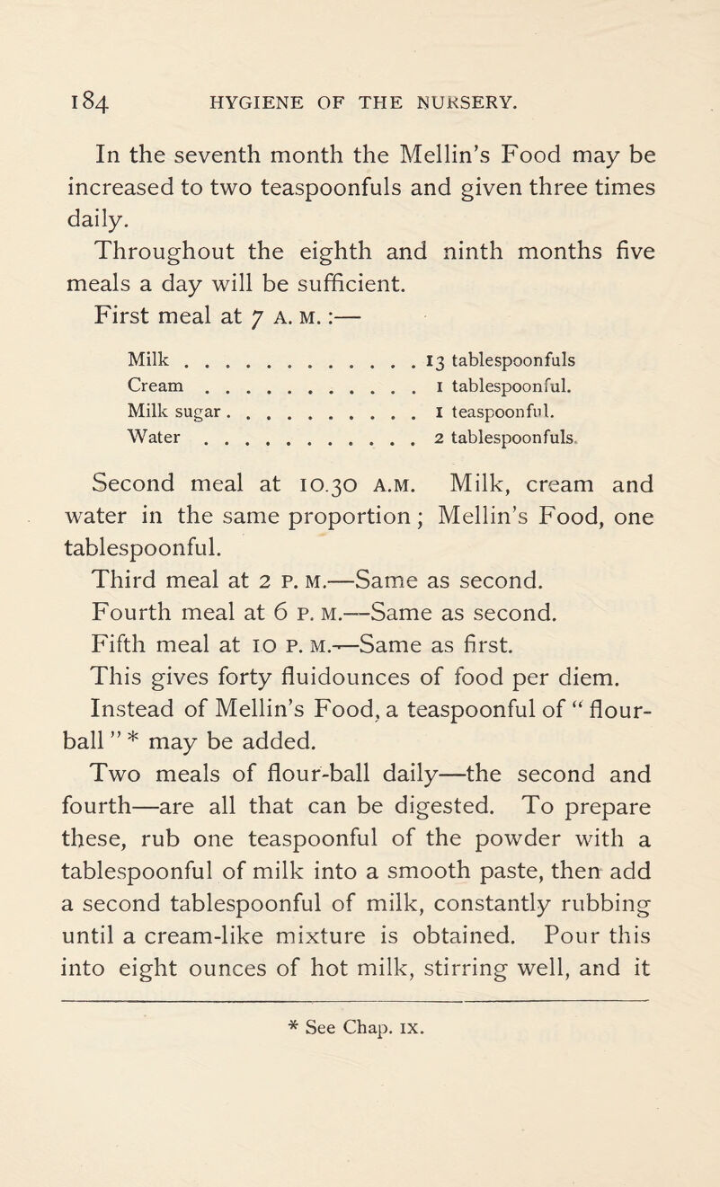 In the seventh month the Mellin’s Food may be increased to two teaspoonfuls and given three times daily. Throughout the eighth and ninth months five meals a day will be sufficient. First meal at 7 a. m. :—• Milk.13 tablespoonfuls Cream.i tablespoonful. Milk sugar.I teaspoonful. Water. 2 tablespoonfuls. Second meal at 10.30 a.m. Milk, cream and water in the same proportion; Mellin’s Food, one tablespoonful. Third meal at 2 p. m.—Same as second. Fourth meal at 6 p. m.—Same as second. Fifth meal at 10 p. m.-—Same as first. This gives forty fluidounces of food per diem. Instead of Mellin’s Food, a teaspoonful of “ flour- ball ” * may be added. Two meals of flour-ball daily—the second and fourth—are all that can be digested. To prepare these, rub one teaspoonful of the powder with a tablespoonful of milk into a smooth paste, then add a second tablespoonful of milk, constantly rubbing until a cream-like mixture is obtained. Pour this into eight ounces of hot milk, stirring well, and it