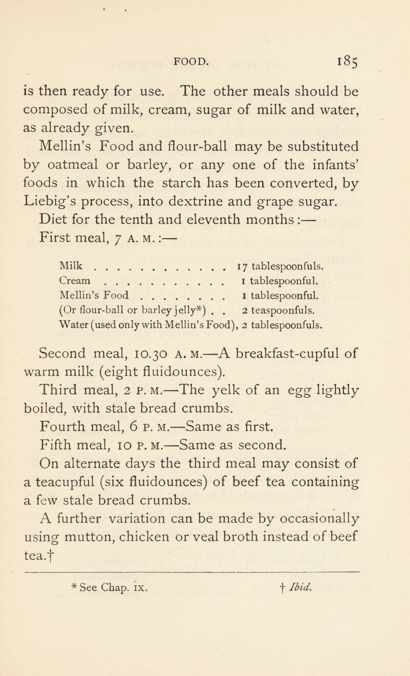is then ready for use. The other meals should be composed of milk, cream, sugar of milk and water, as already given. Mellin’s Food and flour-ball may be substituted by oatmeal or barley, or any one of the infants’ foods in which the starch has been converted, by Liebig’s process, into dextrine and grape sugar. Diet for the tenth and eleventh months:—- First meal, 7 A. m. :— Milk.17 tablespoonfuls. Cream. 1 tablespoonful. Mellin’s Food. I tablespoonful. (Or flour-ball or barley jelly*) . . 2 teaspoonfuls. Water (used only with Mellin’s Food), 2 tablespoonfuls. Second meal, 10.30 a. m.—A breakfast-cupful of warm milk (eight fluidounces). Third meal, 2 p. m.—The yelk of an egg lightly boiled, with stale bread crumbs. Fourth meal, 6 p. m.—Same as first. Fifth meal, 10 p. m.—Same as second. On alternate days the third meal may consist of a teacupful (six fluidounces) of beef tea containing a few stale bread crumbs. A further variation can be made by occasionally using mutton, chicken or veal broth instead of beef tea.f
