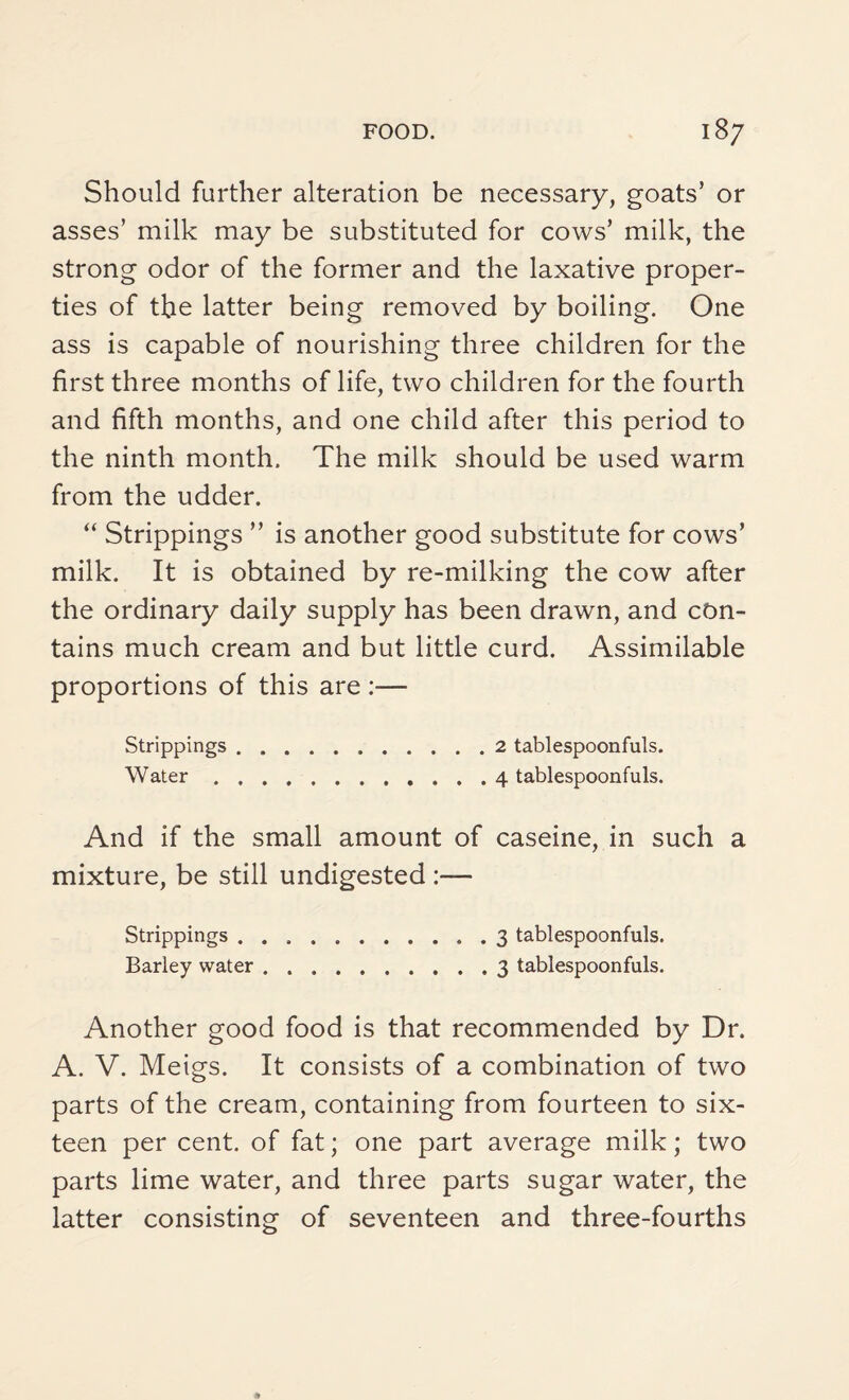 Should further alteration be necessary, goats’ or asses’ milk may be substituted for cows’ milk, the strong odor of the former and the laxative proper¬ ties of the latter being removed by boiling. One ass is capable of nourishing three children for the first three months of life, two children for the fourth and fifth months, and one child after this period to the ninth month. The milk should be used warm from the udder. “ Strippings ” is another good substitute for cows’ milk. It is obtained by re-milking the cow after the ordinary daily supply has been drawn, and con¬ tains much cream and but little curd. Assimilable proportions of this are :— Strippings.2 tablespoonfuls. Water.4 tablespoonfuls. And if the small amount of caseine, in such a mixture, be still undigested Strippings.3 tablespoonfuls. Barley water.3 tablespoonfuls. Another good food is that recommended by Dr. A. V. Meigs. It consists of a combination of two parts of the cream, containing from fourteen to six¬ teen per cent, of fat; one part average milk; two parts lime water, and three parts sugar water, the latter consisting of seventeen and three-fourths