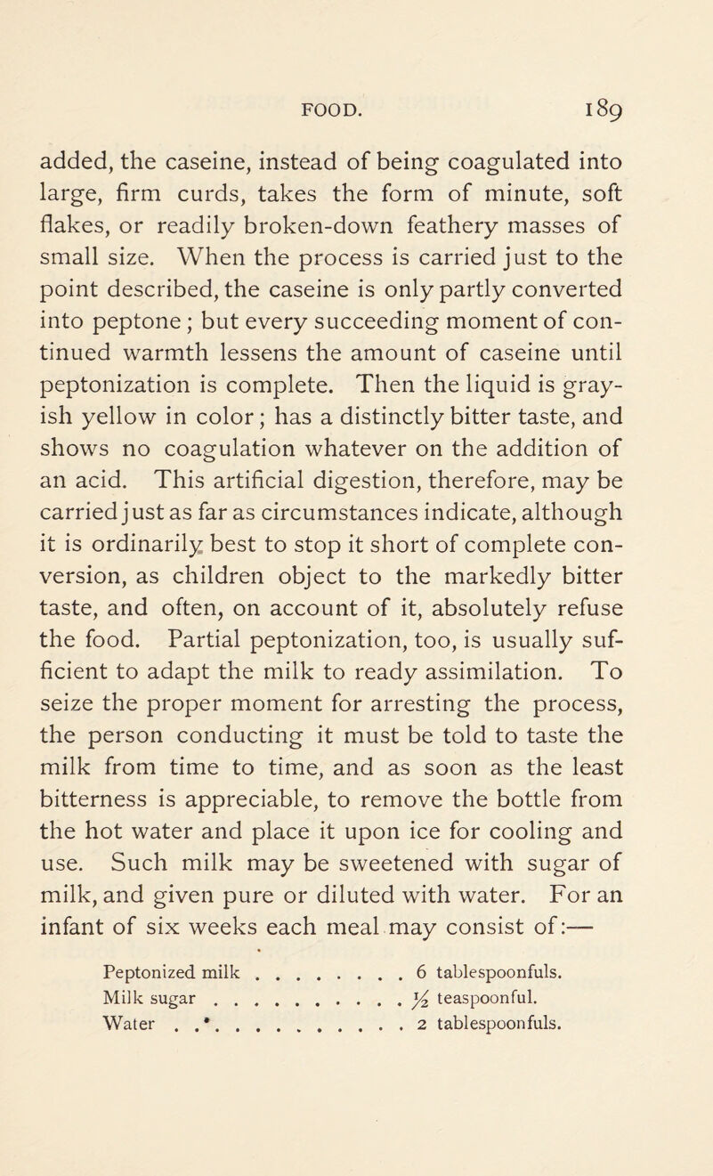 added, the caseine, instead of being coagulated into large, firm curds, takes the form of minute, soft flakes, or readily broken-down feathery masses of small size. When the process is carried just to the point described, the caseine is only partly converted into peptone ; but every succeeding moment of con¬ tinued warmth lessens the amount of caseine until peptonization is complete. Then the liquid is gray¬ ish yellow in color; has a distinctly bitter taste, and shows no coagulation whatever on the addition of an acid. This artificial digestion, therefore, may be carried just as far as circumstances indicate, although it is ordinarily best to stop it short of complete con¬ version, as children object to the markedly bitter taste, and often, on account of it, absolutely refuse the food. Partial peptonization, too, is usually suf¬ ficient to adapt the milk to ready assimilation. To seize the proper moment for arresting the process, the person conducting it must be told to taste the milk from time to time, and as soon as the least bitterness is appreciable, to remove the bottle from the hot water and place it upon ice for cooling and use. Such milk may be sweetened with sugar of milk, and given pure or diluted with water. For an infant of six weeks each meal may consist of:— Peptonized milk Milk sugar . . Water . . 6 tablespoonfuls. y2 teaspoonful. 2 tablespoonfuls.