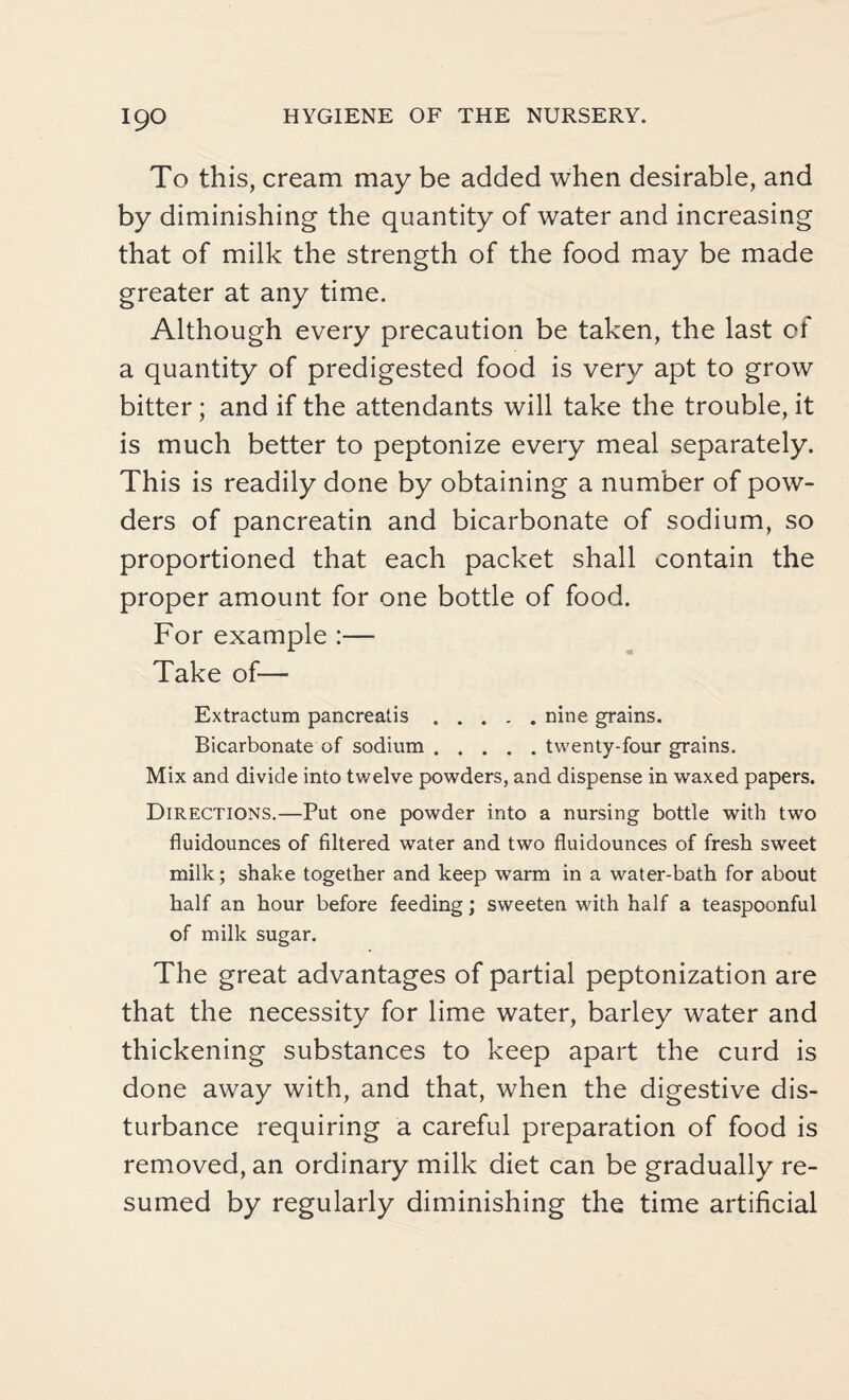 To this, cream may be added when desirable, and by diminishing the quantity of water and increasing that of milk the strength of the food may be made greater at any time. Although every precaution be taken, the last of a quantity of predigested food is very apt to grow bitter; and if the attendants will take the trouble, it is much better to peptonize every meal separately. This is readily done by obtaining a number of pow¬ ders of pancreatin and bicarbonate of sodium, so proportioned that each packet shall contain the proper amount for one bottle of food. For example :— Take of—• Extractum pancreatis.nine grains. Bicarbonate of sodium.twenty-four grains. Mix and divide into twelve powders, and dispense in waxed papers. Directions.—Put one powder into a nursing bottle with two fluidounces of filtered water and two fluidounces of fresh sweet milk; shake together and keep warm in a water-bath for about half an hour before feeding; sweeten with half a teaspoonful of milk sugar. The great advantages of partial peptonization are that the necessity for lime water, barley water and thickening substances to keep apart the curd is done away with, and that, when the digestive dis¬ turbance requiring a careful preparation of food is removed, an ordinary milk diet can be gradually re¬ sumed by regularly diminishing the time artificial