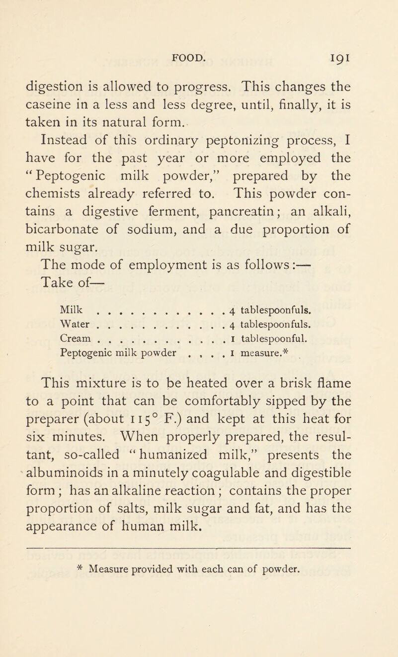 digestion is allowed to progress. This changes the caseine in a less and less degree, until, finally, it is taken in its natural form. Instead of this ordinary peptonizing process, I have for the past year or more employed the “ Peptogenic milk powder,” prepared by the chemists already referred to. This powder con¬ tains a digestive ferment, pancreatin; an alkali, bicarbonate of sodium, and a due proportion of milk sugar. The mode of employment is as follows:—- Take of— Milk. 4 tablespoonfuls. Water. 4 tablespoon fuls. Cream. 1 tablespoonful. Peptogenic milk powder . , . . 1 measure.* This mixture is to be heated over a brisk flame to a point that can be comfortably sipped by the preparer (about 1150 F.) and kept at this heat for six minutes. When properly prepared, the resul¬ tant, so-called “ humanized milk,” presents the albuminoids in a minutely coagulable and digestible form ; has an alkaline reaction ; contains the proper proportion of salts, milk sugar and fat, and has the appearance of human milk. * Measure provided with each can of powder.