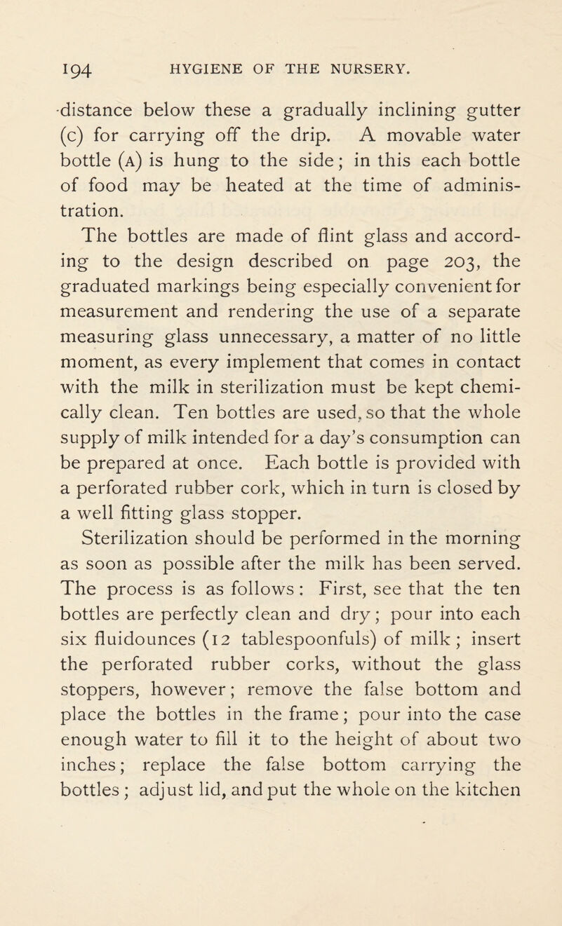 •distance below these a gradually inclining gutter (c) for carrying off the drip. A movable water bottle (a) is hung to the side; in this each bottle of food may be heated at the time of adminis¬ tration. The bottles are made of flint glass and accord¬ ing to the design described on page 203, the graduated markings being especially convenient for measurement and rendering the use of a separate measuring glass unnecessary, a matter of no little moment, as every implement that comes in contact with the milk in sterilization must be kept chemi¬ cally clean. Ten bottles are used, so that the whole supply of milk intended for a day’s consumption can be prepared at once. Each bottle is provided with a perforated rubber cork, which in turn is closed by a well fitting glass stopper. Sterilization should be performed in the morning as soon as possible after the milk has been served. The process is as follows: First, see that the ten bottles are perfectly clean and dry; pour into each six fluidounces (12 tablespoonfuls) of milk; insert the perforated rubber corks, without the glass stoppers, however; remove the false bottom and place the bottles in the frame; pour into the case enough water to fill it to the height of about two inches; replace the false bottom carrying the bottles ; adjust lid, and put the whole on the kitchen