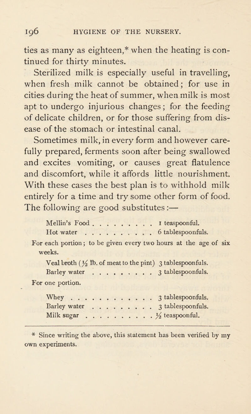 ties as many as eighteen,* when the heating is con¬ tinued for thirty minutes. Sterilized milk is especially useful in travelling, when fresh milk cannot be obtained; for use in cities during the heat of summer, when milk is most apt to undergo injurious changes; for the feeding of delicate children, or for those suffering from dis¬ ease of the stomach or intestinal canal. Sometimes milk, in every form and however care¬ fully prepared, ferments soon after being swallowed and excites vomiting, or causes great flatulence and discomfort, while it affords little nourishment. With these cases the best plan is to withhold milk entirely for a time and try some other form of food. The following are good substitutes :— Mellin’s Food.1 teaspoonful. Hot water.. . 6 tablespoonfuls. For each portion; to be given every two hours at the age of six weeks. Veal broth [)/2 fb. of meat to the pint) 3 tablespoonfuls. Barley water.3 tablespoonfuls. For one portion. Whey.3 tablespoonfuls. Barley water.3 tablespoonfuls. Milk sugar.x/2 teaspoonful. * Since writing the above, this statement has been verified by my own experiments.