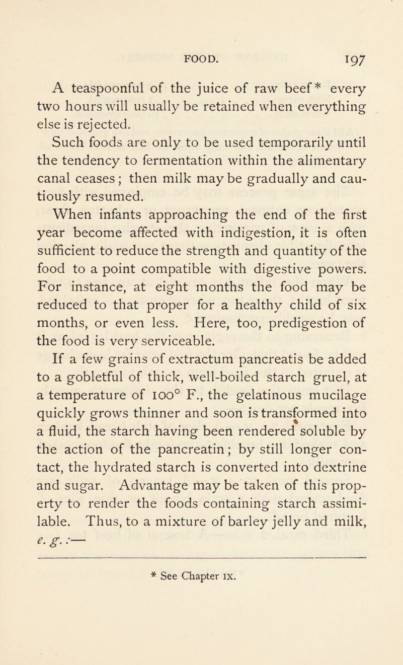 A teaspoonful of the juice of raw beef* every two hours will usually be retained when everything else is rejected. Such foods are only to be used temporarily until the tendency to fermentation within the alimentary canal ceases ; then milk may be gradually and cau¬ tiously resumed. When infants approaching the end of the first year become affected with indigestion, it is often sufficient to reduce the strength and quantity of the food to a point compatible with digestive powers. For instance, at eight months the food may be reduced to that proper for a healthy child of six months, or even less. Here, too, predigestion of the food is very serviceable. If a few grains of extractum pancreatis be added to a gobletful of thick, well-boiled starch gruel, at a temperature of ioo° F., the gelatinous mucilage quickly grows thinner and soon is transformed into a fluid, the starch having been rendered soluble by the action of the pancreatin; by still longer con¬ tact, the hydrated starch is converted into dextrine and sugar. Advantage may be taken of this prop¬ erty to render the foods containing starch assimi¬ lable. Thus, to a mixture of barley jelly and milk, g-