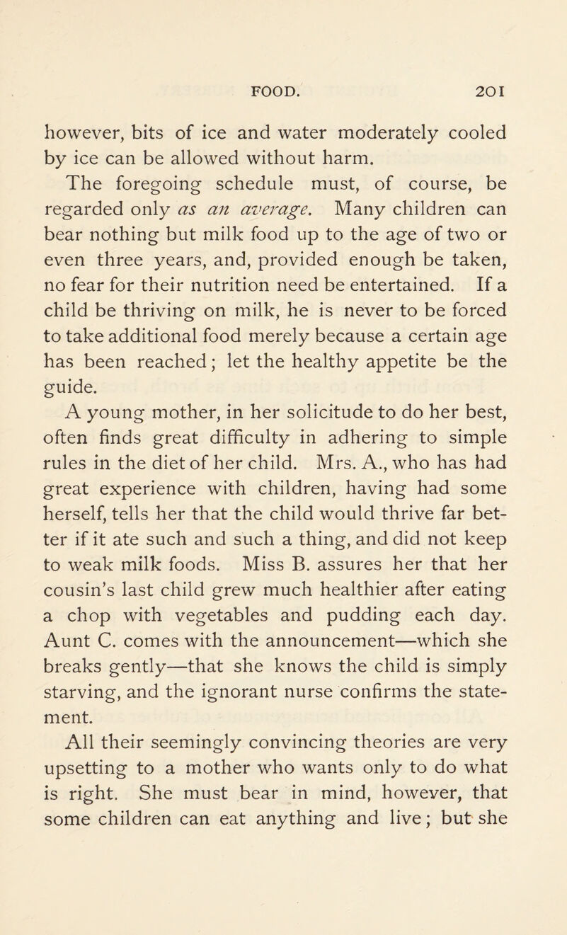 however, bits of ice and water moderately cooled by ice can be allowed without harm. The foregoing schedule must, of course, be regarded only as an average. Many children can bear nothing but milk food up to the age of two or even three years, and, provided enough be taken, no fear for their nutrition need be entertained. If a child be thriving on milk, he is never to be forced to take additional food merely because a certain age has been reached; let the healthy appetite be the guide. A young mother, in her solicitude to do her best, often finds great difficulty in adhering to simple rules in the diet of her child. Mrs. A., who has had great experience with children, having had some herself, tells her that the child would thrive far bet¬ ter if it ate such and such a thing, and did not keep to weak milk foods. Miss B. assures her that her cousin’s last child grew much healthier after eating a chop with vegetables and pudding each day. Aunt C. comes with the announcement—which she breaks gently—that she knows the child is simply starving, and the ignorant nurse confirms the state¬ ment. All their seemingly convincing theories are very upsetting to a mother who wants only to do what is right. She must bear in mind, however, that some children can eat anything and live; but she