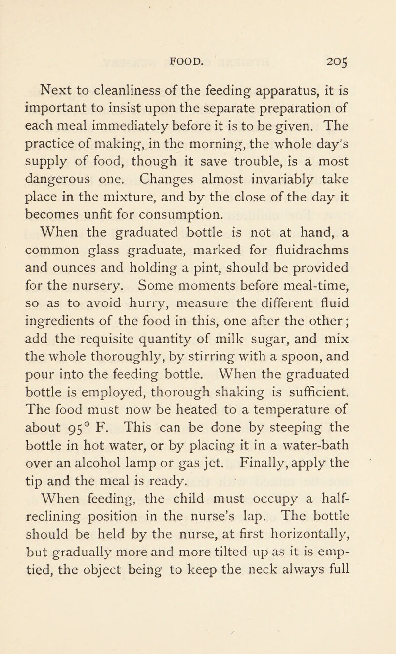 Next to cleanliness of the feeding apparatus, it is important to insist upon the separate preparation of each meal immediately before it is to be given. The practice of making, in the morning, the whole day's supply of food, though it save trouble, is a most dangerous one. Changes almost invariably take place in the mixture, and by the close of the day it becomes unfit for consumption. When the graduated bottle is not at hand, a common glass graduate, marked for fluidrachms and ounces and holding a pint, should be provided for the nursery. Some moments before meal-time, so as to avoid hurry, measure the different fluid ingredients of the food in this, one after the other; add the requisite quantity of milk sugar, and mix the whole thoroughly, by stirring with a spoon, and pour into the feeding bottle. When the graduated bottle is employed, thorough shaking is sufficient. The food must now be heated to a temperature of about 950 F. This can be done by steeping the bottle in hot water, or by placing it in a water-bath over an alcohol lamp or gas jet. Finally, apply the tip and the meal is ready. When feeding, the child must occupy a half- reclining position in the nurse’s lap. The bottle should be held by the nurse, at first horizontally, but gradually more and more tilted up as it is emp¬ tied, the object being to keep the neck always full