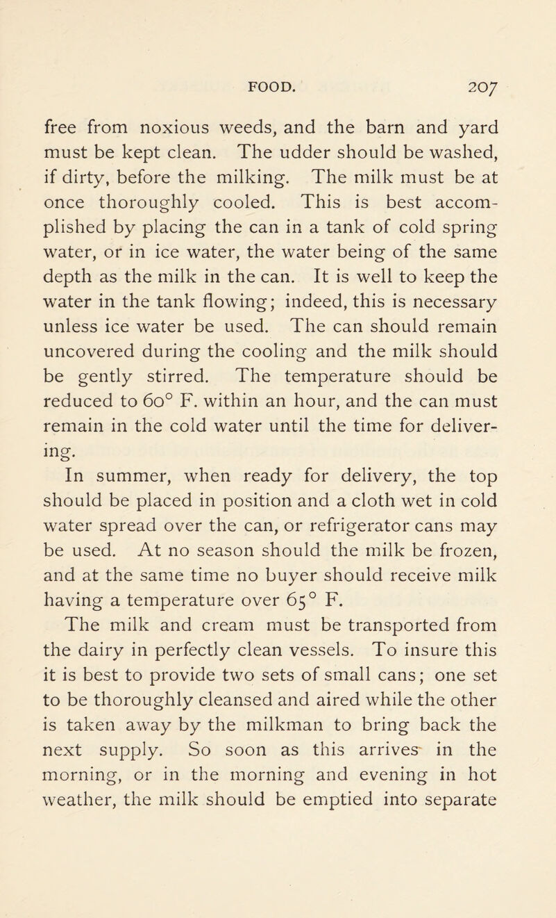 free from noxious weeds, and the barn and yard must be kept clean. The udder should be washed, if dirty, before the milking. The milk must be at once thoroughly cooled. This is best accom¬ plished by placing the can in a tank of cold spring water, or in ice water, the water being of the same depth as the milk in the can. It is well to keep the water in the tank flowing; indeed, this is necessary unless ice water be used. The can should remain uncovered during the cooling and the milk should be gently stirred. The temperature should be reduced to 6o° F. within an hour, and the can must remain in the cold water until the time for deliver¬ ing. In summer, when ready for delivery, the top should be placed in position and a cloth wet in cold water spread over the can, or refrigerator cans may be used. At no season should the milk be frozen, and at the same time no buyer should receive milk having a temperature over 65° F. The milk and cream must be transported from the dairy in perfectly clean vessels. To insure this it is best to provide two sets of small cans; one set to be thoroughly cleansed and aired while the other is taken away by the milkman to bring back the next supply. So soon as this arrives- in the morning, or in the morning and evening in hot weather, the milk should be emptied into separate