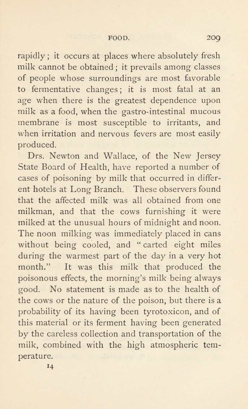 rapidly; it occurs at places where absolutely fresh milk cannot be obtained ; it prevails among classes of people whose surroundings are most favorable to fermentative changes; it is most fatal at an age when there is the greatest dependence upon milk as a food, when the gastro-intestinal mucous membrane is most susceptible to irritants, and when irritation and nervous fevers are most easily produced. Drs. Newton and Wallace, of the New Jersey State Board of Health, have reported a number of cases of poisoning by milk that occurred in differ¬ ent hotels at Long Branch. These observers found that the affected milk was all obtained from one milkman, and that the cows furnishing it were milked at the unusual hours of midnight and noon. The noon milking was immediately placed in cans without being cooled, and “ carted eight miles during the warmest part of the day in a very hot month.” It was this milk that produced the poisonous effects, the morning’s milk being always good. No statement is made as to the health of the cows or the nature of the poison, but there is a probability of its having been tyrotoxicon, and of this material or its ferment having been generated by the careless collection and transportation of the milk, combined with the high atmospheric tem¬ perature. 14