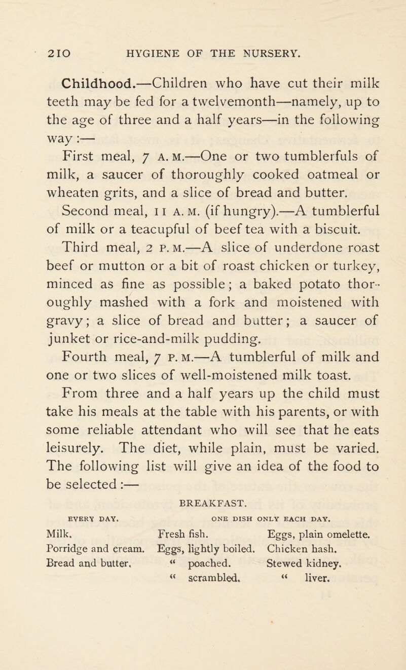 Childhood.—Children who have cut their milk teeth may be fed for a twelvemonth—namely, up to the age of three and a half years—in the following way :— First meal, 7 a. m.—One or two tumblerfuls of milk, a saucer of thoroughly cooked oatmeal or wheaten grits, and a slice of bread and butter. Second meal, 11 A. m. (if hungry).—A tumblerful of milk or a teacupful of beef tea with a biscuit. Third meal, 2 p. m.—A slice of underdone roast beef or mutton or a bit of roast chicken or turkey, minced as fine as possible; a baked potato thor¬ oughly mashed with a fork and moistened with gravy; a slice of bread and butter; a saucer of junket or rice-and-milk pudding. Fourth meal, 7 p. m.—A tumblerful of milk and one or two slices of well-moistened milk toast. From three and a half years up the child must take his meals at the table with his parents, or with some reliable attendant who will see that he eats leisurely. The diet, while plain, must be varied. The following list will give an idea of the food to be selected :— BREAKFAST. EVERY DAY. ONE DISH ONLY EACH DAY. Milk. Fresh fish. Eggs, plain omelette. Porridge and eream. Eggs, lightly boiled. Chicken hash. Bread and butter, “ poached. Stewed kidney. « scrambled. “ liver.