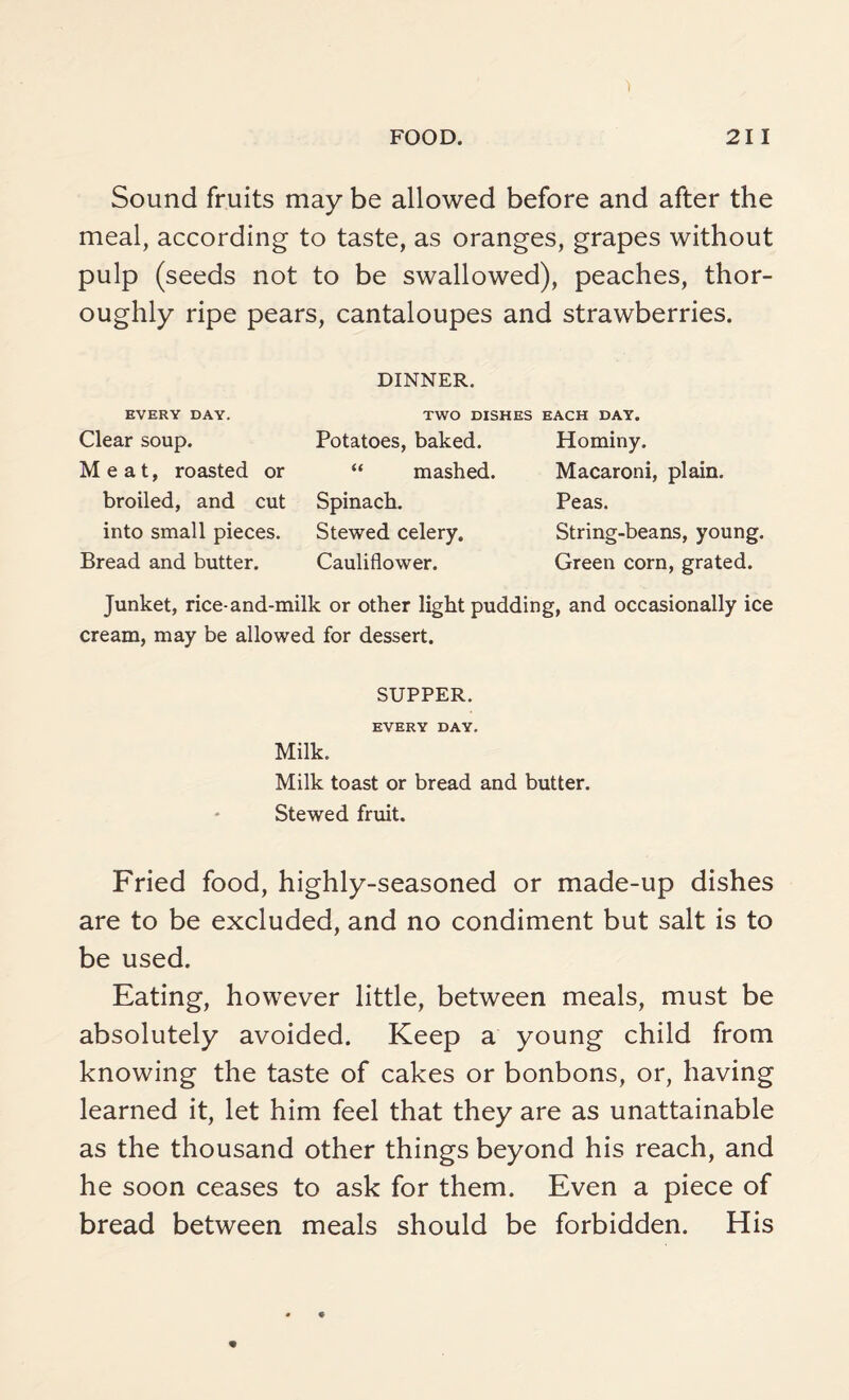 Sound fruits may be allowed before and after the meal, according to taste, as oranges, grapes without pulp (seeds not to be swallowed), peaches, thor¬ oughly ripe pears, cantaloupes and strawberries. DINNER. TWO DISHES EACH DAY. EVERY DAY. Clear soup. Meat, roasted or broiled, and cut into small pieces. Bread and butter. Potatoes, baked. “ mashed. Spinach. Stewed celery. Cauliflower. Hominy. Macaroni, plain. Peas. String-beans, young. Green corn, grated. Junket, rice-and-milk or other light pudding, and occasionally ice cream, may be allowed for dessert. SUPPER. EVERY DAY. Milk. Milk toast or bread and butter. Stewed fruit. Fried food, highly-seasoned or made-up dishes are to be excluded, and no condiment but salt is to be used. Eating, however little, between meals, must be absolutely avoided. Keep a young child from knowing the taste of cakes or bonbons, or, having learned it, let him feel that they are as unattainable as the thousand other things beyond his reach, and he soon ceases to ask for them. Even a piece of bread between meals should be forbidden. His