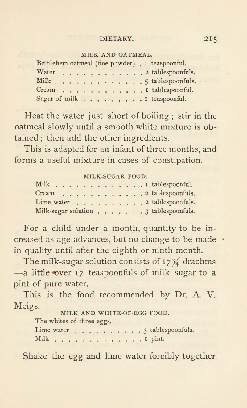MILK AND OATMEAL. Bethlehem oatmeal (fine powder) . 1 teaspoonful. Water.2 tablespoonfuls. Milk.5 tablespoonfuls. Cream.1 tablespoonful. Sugar of milk.1 teaspoonful. Heat the water just short of boiling; stir in the oatmeal slowly until a smooth white mixture is ob¬ tained ; then add the other ingredients. This is adapted for an infant of three months, and forms a useful mixture in cases of constipation. MILK-SUGAR FOOD. Milk. Cream. Lime water . . . Milk-sugar solution 1 tablespoon ful. 2 tablespoonfuls. 2 tablespoon fills. 3 tablespoonfuls. For a child under a month, quantity to be in¬ creased as age advances, but no change to be made in quality until after the eighth or ninth month. The milk-sugar solution consists of 17^ drachms —a little <over 17 teaspoonfuls of milk sugar to a pint of pure water. This is the food recommended by Dr. A. V. Meigs. MILK AND WHITE-OF-EGG FOOD. The whites of three eggs. Lime water.3 tablespoonfuls. Milk.1 pint. Shake the egg and lime water forcibly together