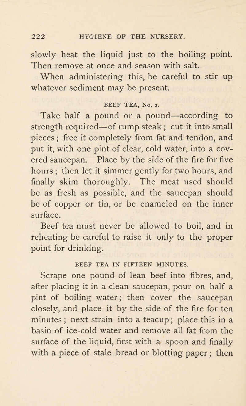 slowly heat the liquid just to the boiling point. Then remove at once and season with salt. When administering this, be careful to stir up whatever sediment may be present. BEEF TEA, No. 2. Take half a pound or a pound—according to strength required—of rump steak ; cut it into small pieces; free it completely from fat and tendon, and put it, with one pint of clear, cold water, into a cov¬ ered saucepan. Place by the side of the fire for five hours ; then let it simmer gently for two hours, and finally skim thoroughly. The meat used should be as fresh as possible, and the saucepan should be of copper or tin, or be enameled on the inner surface. Beef tea must never be allowed to boil, and in reheating be careful to raise it only to the proper point for drinking. BEEF TEA IN FIFTEEN MINUTES. Scrape one pound of lean beef into fibres, and, after placing it in a clean saucepan, pour on half a pint of boiling water; then cover the saucepan closely, and place it by the side of the fire for ten minutes ; next strain into a teacup; place this in a basin of ice-cold water and remove all fat from the surface of the liquid, first with a spoon and finally with a piece of stale bread or blotting paper; then