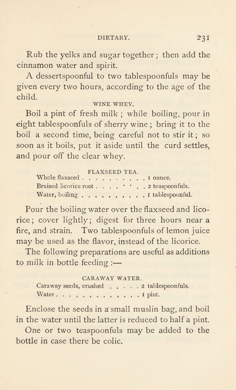 Rub the yelks and sugar together; then add the cinnamon water and spirit. A dessertspoonful to two tablespoonfuls may be given every two hours, according to the age of the child. WINE WHEY. Boil a pint of fresh milk ; while boiling, pour in eight tablespoonfuls of sherry wine ; bring it to the boil a second time, being careful not to stir it; so soon as it boils, put it aside until the curd settles, and pour off the clear whey. FLAXSEED TEA. Whole flaxseed ..1 ounce. Bruised licorice root ....**.. 2 teaspoonfuls. Water, boiling ..1 tablespoonful. Pour the boiling water over the flaxseed and lico¬ rice ; cover lightly; digest for three hours near a fire, and strain. Two tablespoonfuls of lemon juice may be used as the flavor, instead of the licorice. The following preparations are useful as additions to milk in bottle feeding :— CARAWAY WATER. Caraway seeds, crushed . .... 2 tablespoonfuls. Water.. . . I pint. Enclose the seeds in a small muslin bag, and boil in the water until the latter is reduced to half a pint. One or two teaspoonfuls may be added to the bottle in case there be colic.