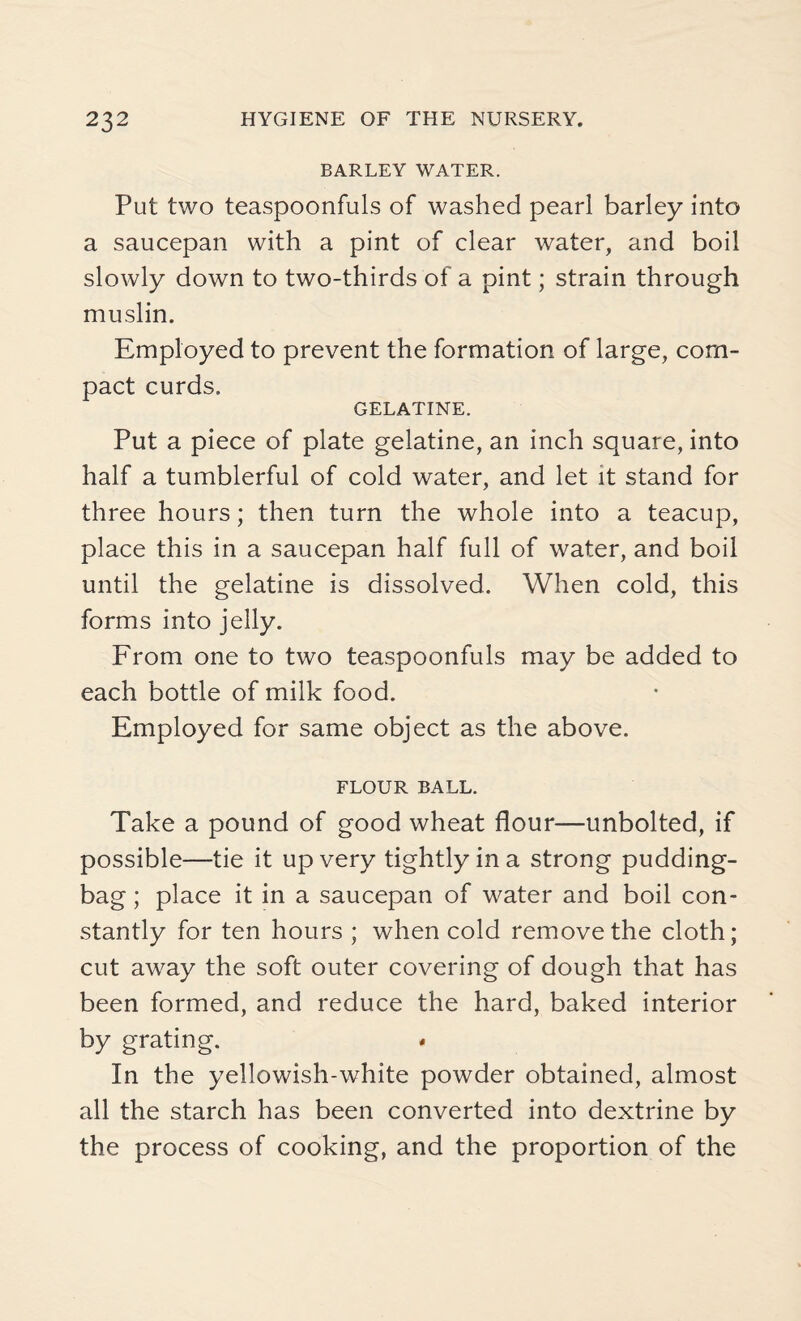 BARLEY WATER. Put two teaspoonfuls of washed pearl barley into a saucepan with a pint of clear water, and boil slowly down to two-thirds of a pint; strain through muslin. Employed to prevent the formation of large, com¬ pact curds. GELATINE. Put a piece of plate gelatine, an inch square, into half a tumblerful of cold water, and let it stand for three hours; then turn the whole into a teacup, place this in a saucepan half full of water, and boil until the gelatine is dissolved. When cold, this forms into jelly. From one to two teaspoonfuls may be added to each bottle of milk food. Employed for same object as the above. FLOUR BALL. Take a pound of good wheat flour—unbolted, if possible—tie it up very tightly in a strong pudding- bag ; place it in a saucepan of water and boil con¬ stantly for ten hours ; when cold remove the cloth; cut away the soft outer covering of dough that has been formed, and reduce the hard, baked interior by grating. « In the yellowish-white powder obtained, almost all the starch has been converted into dextrine by the process of cooking, and the proportion of the