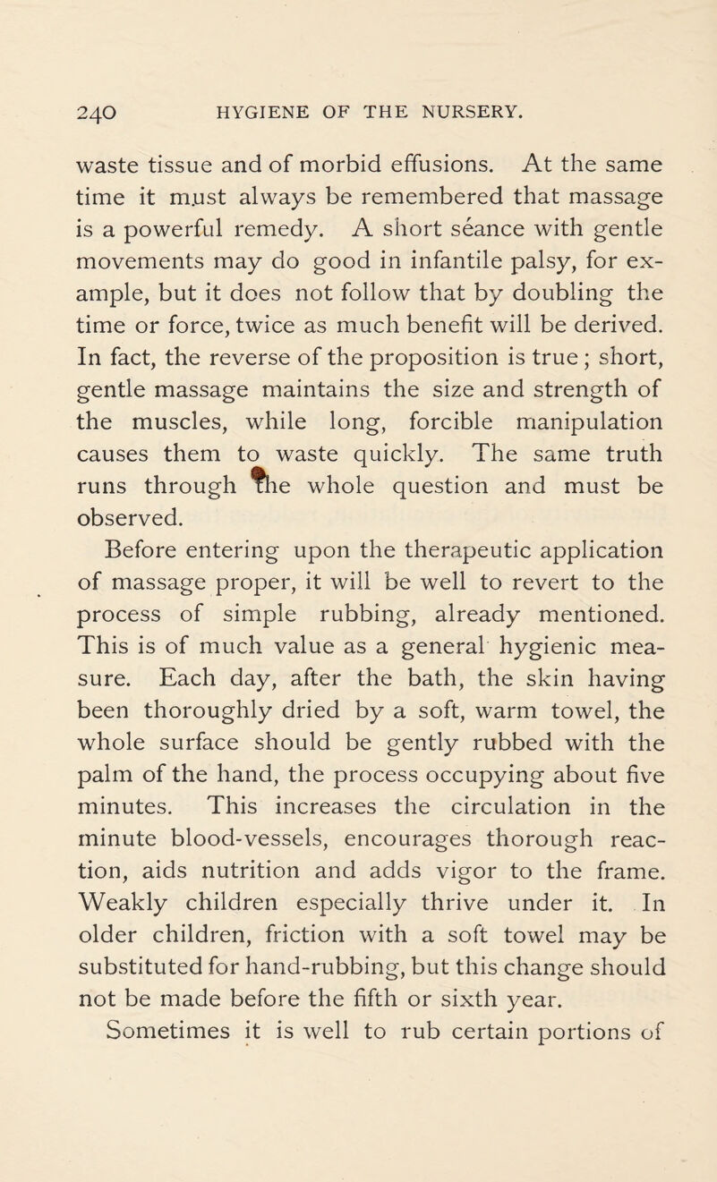 waste tissue and of morbid effusions. At the same time it m.ust always be remembered that massage is a powerful remedy. A short seance with gentle movements may do good in infantile palsy, for ex¬ ample, but it does not follow that by doubling the time or force, twice as much benefit will be derived. In fact, the reverse of the proposition is true ; short, gentle massage maintains the size and strength of the muscles, while long, forcible manipulation causes them to waste quickly. The same truth runs through ?he whole question and must be observed. Before entering upon the therapeutic application of massage proper, it will be well to revert to the process of simple rubbing, already mentioned. This is of much value as a general hygienic mea¬ sure. Each day, after the bath, the skin having been thoroughly dried by a soft, warm towel, the whole surface should be gently rubbed with the palm of the hand, the process occupying about five minutes. This increases the circulation in the minute blood-vessels, encourages thorough reac¬ tion, aids nutrition and adds vigor to the frame. Weakly children especially thrive under it. In older children, friction with a soft towel may be substituted for hand-rubbing, but this change should not be made before the fifth or sixth year. Sometimes it is well to rub certain portions of