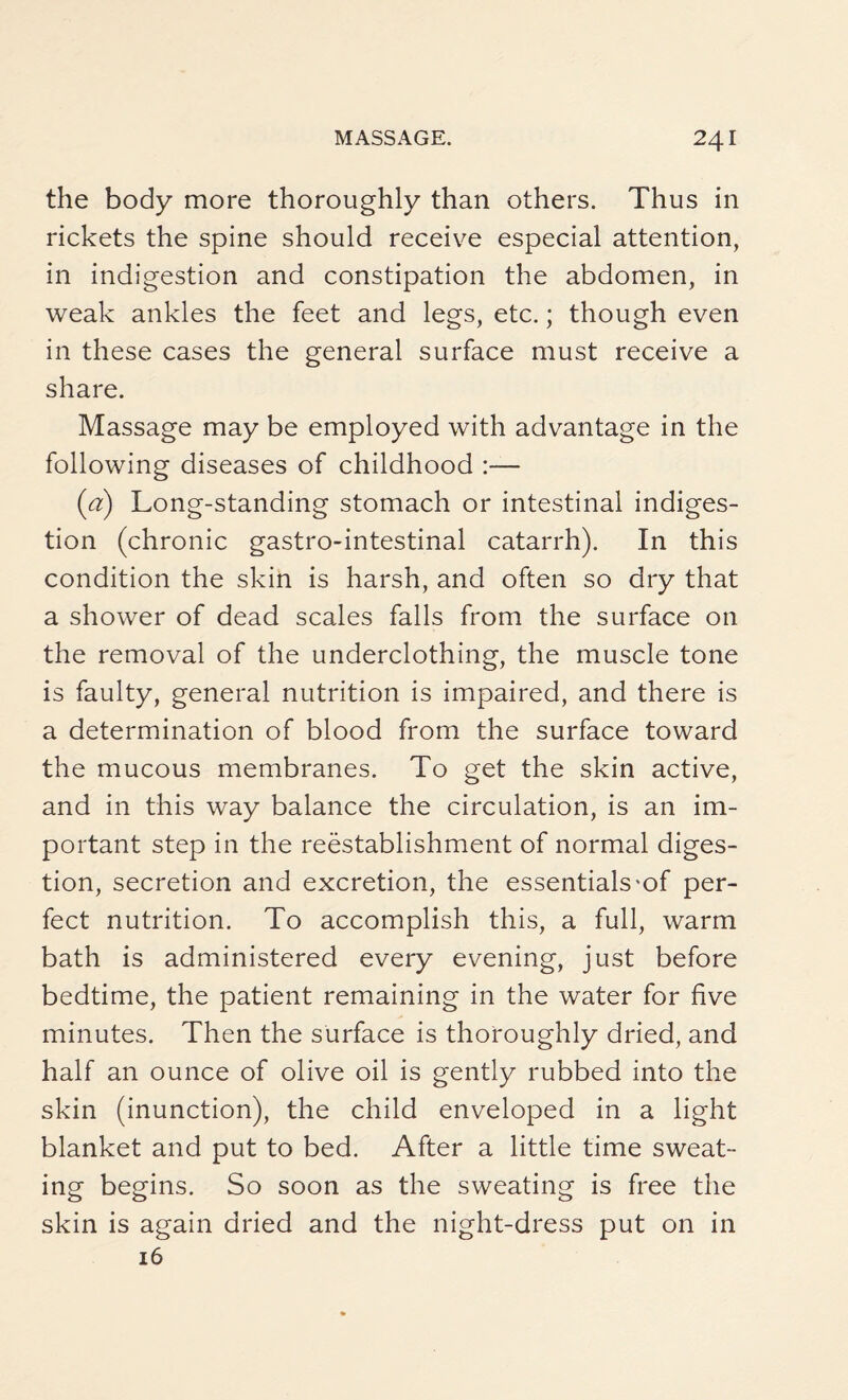 the body more thoroughly than others. Thus in rickets the spine should receive especial attention, in indigestion and constipation the abdomen, in weak ankles the feet and legs, etc.; though even in these cases the general surface must receive a share. Massage may be employed with advantage in the following diseases of childhood :— (a) Long-standing stomach or intestinal indiges¬ tion (chronic gastro-intestinal catarrh). In this condition the skin is harsh, and often so dry that a shower of dead scales falls from the surface on the removal of the underclothing, the muscle tone is faulty, general nutrition is impaired, and there is a determination of blood from the surface toward the mucous membranes. To get the skin active, and in this way balance the circulation, is an im¬ portant step in the reestablishment of normal diges¬ tion, secretion and excretion, the essentials-of per¬ fect nutrition. To accomplish this, a full, warm bath is administered every evening, just before bedtime, the patient remaining in the water for five minutes. Then the surface is thoroughly dried, and half an ounce of olive oil is gently rubbed into the skin (inunction), the child enveloped in a light blanket and put to bed. After a little time sweat¬ ing begins. So soon as the sweating is free the skin is again dried and the night-dress put on in 16