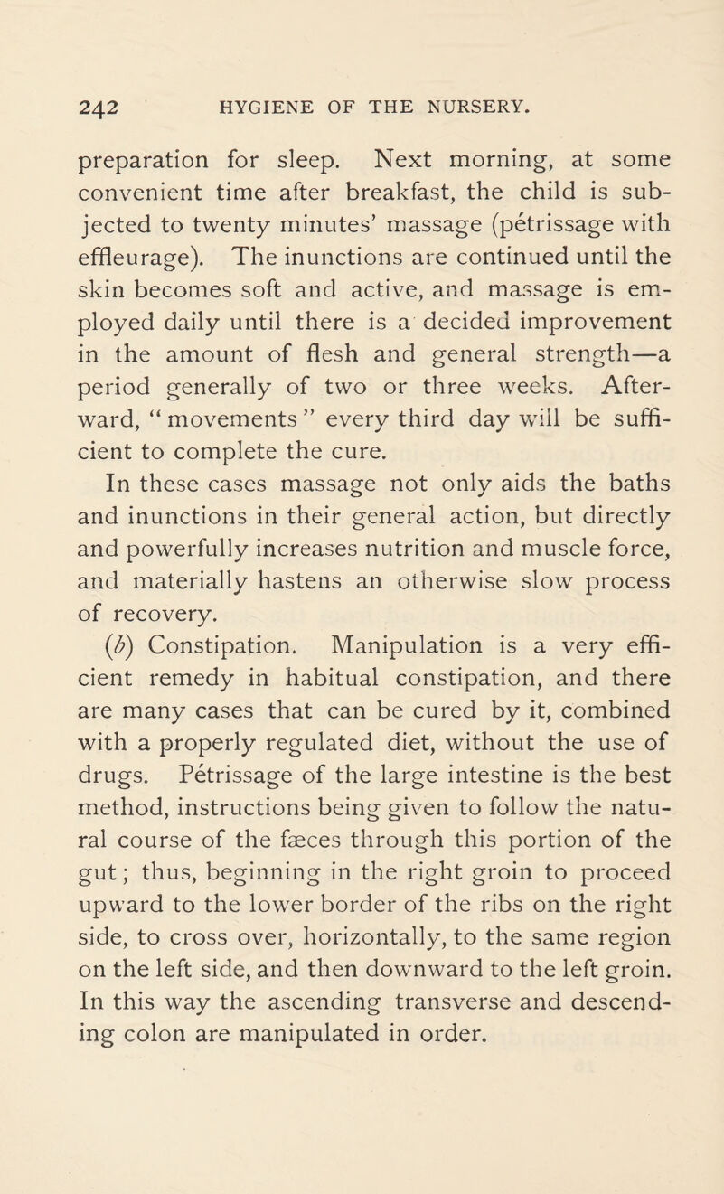 preparation for sleep. Next morning, at some convenient time after breakfast, the child is sub¬ jected to twenty minutes’ massage (petrissage with effleurage). The inunctions are continued until the skin becomes soft and active, and massage is em¬ ployed daily until there is a decided improvement in the amount of flesh and general strength—a period generally of two or three weeks. After¬ ward, “ movements ” every third day will be suffi¬ cient to complete the cure. In these cases massage not only aids the baths and inunctions in their general action, but directly and powerfully increases nutrition and muscle force, and materially hastens an otherwise slow process of recovery. (b) Constipation. Manipulation is a very effi¬ cient remedy in habitual constipation, and there are many cases that can be cured by it, combined with a properly regulated diet, without the use of drugs. Petrissage of the large intestine is the best method, instructions being given to follow the natu¬ ral course of the faeces through this portion of the gut; thus, beginning in the right groin to proceed upward to the lower border of the ribs on the right side, to cross over, horizontally, to the same region on the left side, and then downward to the left groin. In this way the ascending transverse and descend¬ ing colon are manipulated in order.