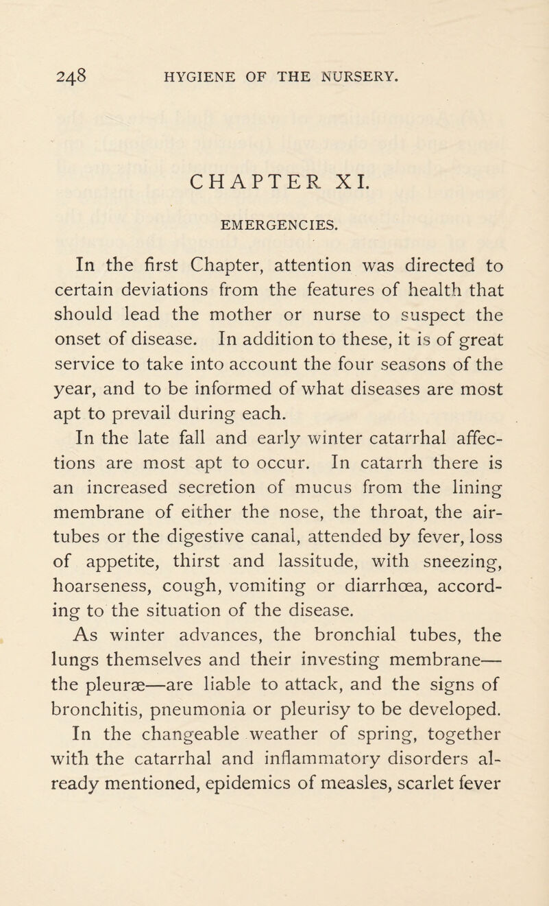 CHAPTER XI. EMERGENCIES. In the first Chapter, attention was directed to certain deviations from the features of health that should lead the mother or nurse to suspect the onset of disease. In addition to these, it is of great service to take into account the four seasons of the year, and to be informed of what diseases are most apt to prevail during each. In the late fall and early winter catarrhal affec¬ tions are most apt to occur. In catarrh there is an increased secretion of mucus from the lining membrane of either the nose, the throat, the air- tubes or the digestive canal, attended by fever, loss of appetite, thirst and lassitude, with sneezing, hoarseness, cough, vomiting or diarrhoea, accord¬ ing to the situation of the disease. As winter advances, the bronchial tubes, the lungs themselves and their investing membrane— the pleurae—are liable to attack, and the signs of bronchitis, pneumonia or pleurisy to be developed. In the changeable weather of spring, together with the catarrhal and inflammatory disorders al¬ ready mentioned, epidemics of measles, scarlet fever