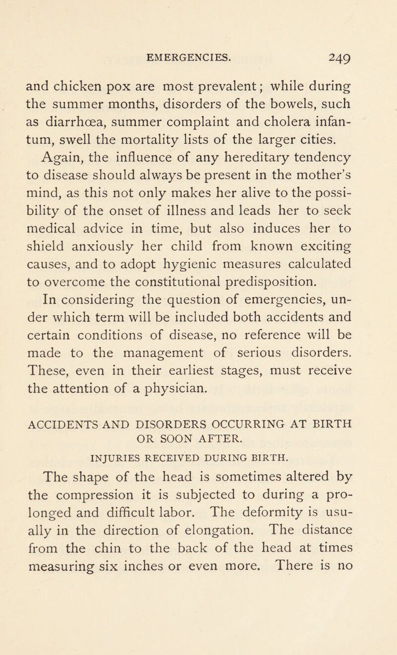 and chicken pox are most prevalent; while during the summer months, disorders of the bowels, such as diarrhoea, summer complaint and cholera infan¬ tum, swell the mortality lists of the larger cities. Again, the influence of any hereditary tendency to disease should always be present in the mother’s mind, as this not only makes her alive to the possi¬ bility of the onset of illness and leads her to seek medical advice in time, but also induces her to shield anxiously her child from known exciting causes, and to adopt hygienic measures calculated to overcome the constitutional predisposition. In considering the question of emergencies, un¬ der which term will be included both accidents and certain conditions of disease, no reference will be made to the management of serious disorders. These, even in their earliest stages, must receive the attention of a physician. ACCIDENTS AND DISORDERS OCCURRING AT BIRTH OR SOON AFTER. INJURIES RECEIVED DURING BIRTH. The shape of the head is sometimes altered by the compression it is subjected to during a pro¬ longed and difficult labor. The deformity is usu¬ ally in the direction of elongation. The distance from the chin to the back of the head at times measuring six inches or even more. There is no