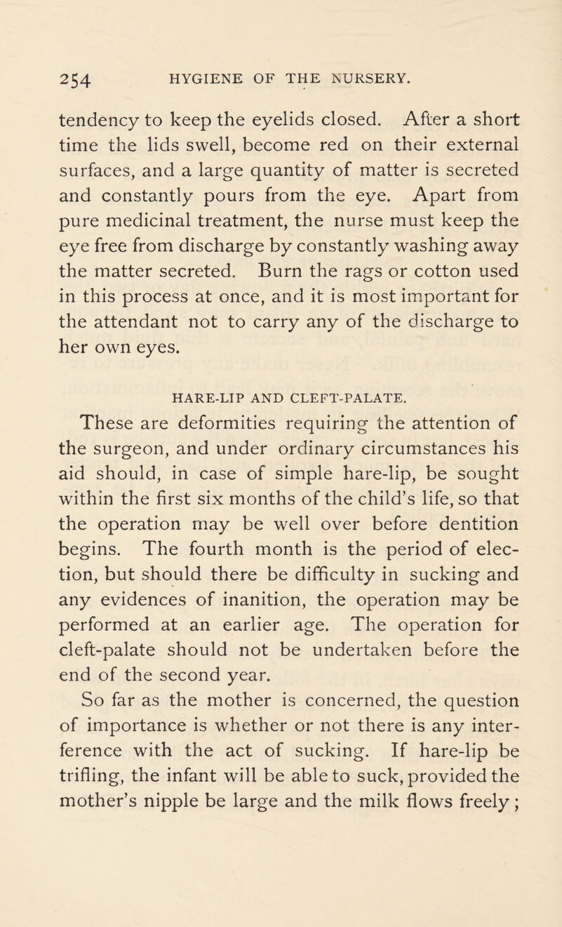 tendency to keep the eyelids closed. After a short time the lids swell, become red on their external surfaces, and a large quantity of matter is secreted and constantly pours from the eye. Apart from pure medicinal treatment, the nurse must keep the eye free from discharge by constantly washing away the matter secreted. Burn the rags or cotton used in this process at once, and it is most important for the attendant not to carry any of the discharge to her own eyes. HARE-LIP AND CLEFT-PALATE. These are deformities requiring the attention of the surgeon, and under ordinary circumstances his aid should, in case of simple hare-lip, be sought within the first six months of the child’s life, so that the operation may be well over before dentition begins. The fourth month is the period of elec¬ tion, but should there be difficulty in sucking and any evidences of inanition, the operation may be performed at an earlier age. The operation for cleft-palate should not be undertaken before the end of the second year. So far as the mother is concerned, the question of importance is whether or not there is any inter¬ ference with the act of sucking. If hare-lip be trifling, the infant will be able to suck, provided the mother’s nipple be large and the milk flows freely;