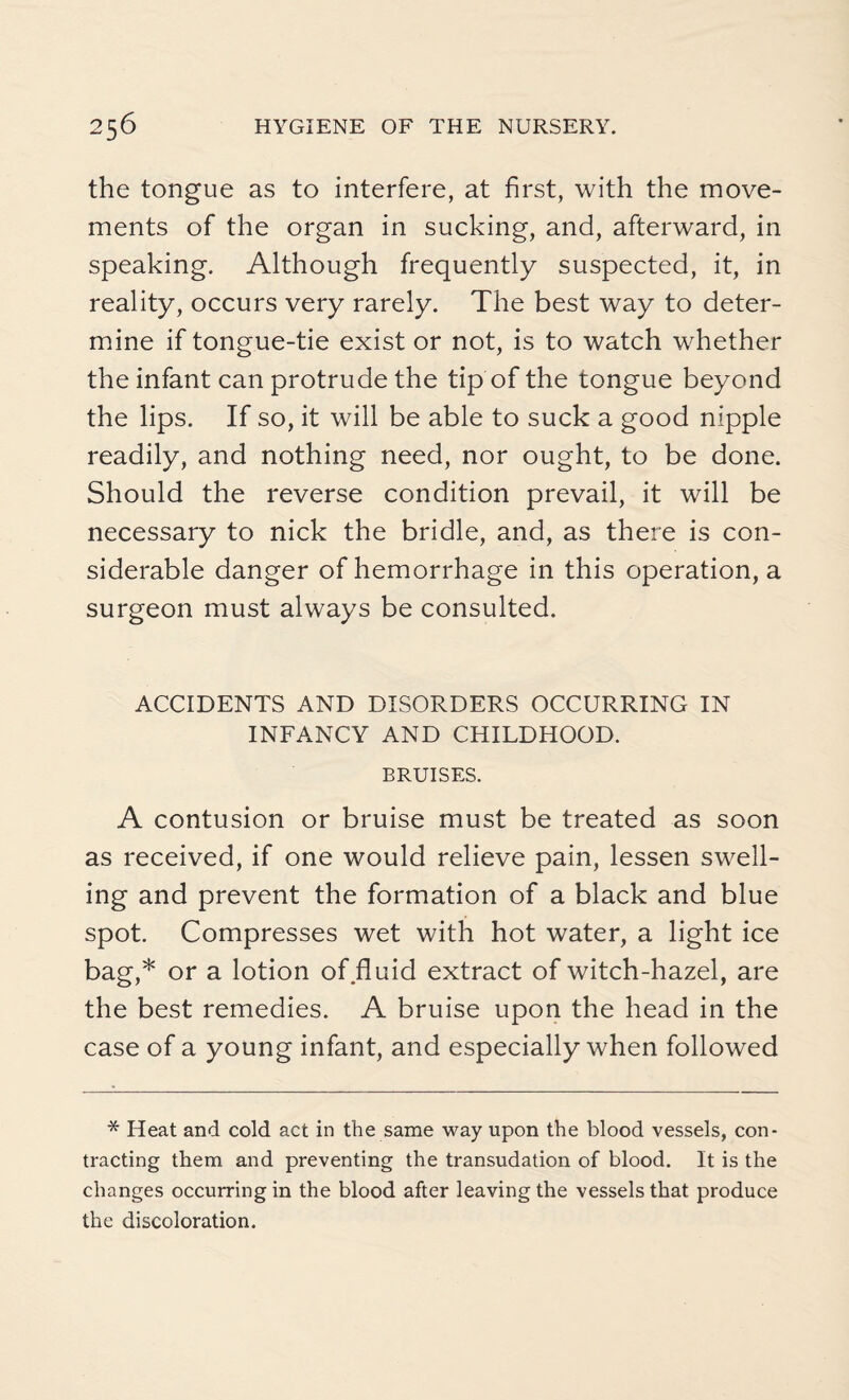 the tongue as to interfere, at first, with the move¬ ments of the organ in sucking, and, afterward, in speaking. Although frequently suspected, it, in reality, occurs very rarely. The best way to deter¬ mine if tongue-tie exist or not, is to watch whether the infant can protrude the tip of the tongue beyond the lips. If so, it will be able to suck a good nipple readily, and nothing need, nor ought, to be done. Should the reverse condition prevail, it will be necessary to nick the bridle, and, as there is con¬ siderable danger of hemorrhage in this operation, a surgeon must always be consulted. ACCIDENTS AND DISORDERS OCCURRING IN INFANCY AND CHILDHOOD. BRUISES. A contusion or bruise must be treated as soon as received, if one would relieve pain, lessen swell¬ ing and prevent the formation of a black and blue spot. Compresses wet with hot water, a light ice bag,* or a lotion of fluid extract of witch-hazel, are the best remedies. A bruise upon the head in the case of a young infant, and especially when followed * Heat and cold act in the same way upon the blood vessels, con¬ tracting them and preventing the transudation of blood. It is the changes occurring in the blood after leaving the vessels that produce the discoloration.