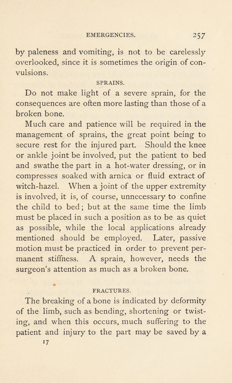 by paleness and vomiting, is not to be carelessly overlooked, since it is sometimes the origin of con¬ vulsions. SPRAINS. Do not make light of a severe sprain, for the consequences are often more lasting than those of a broken bone. Much care and patience will be required in the management of sprains, the great point being to secure rest for the injured part. Should the knee or ankle joint be involved, put the patient to bed and swathe the part in a hot-water dressing, or in compresses soaked with arnica or fluid extract of witch-hazel. When a joint of the upper extremity is involved, it is, of course, unnecessary to confine the child to bed; but at the same time the limb must be placed in such a position as to be as quiet as possible, while the local applications already mentioned should be employed. Later, passive motion must be practiced in order to prevent per¬ manent stiffness. A sprain, however, needs the surgeon’s attention as much as a broken bone. FRACTURES. The breaking of a bone is indicated by deformity of the limb, such as bending, shortening or twist¬ ing, and when this occurs, much suffering to the patient and injury to the part may be saved by a 17