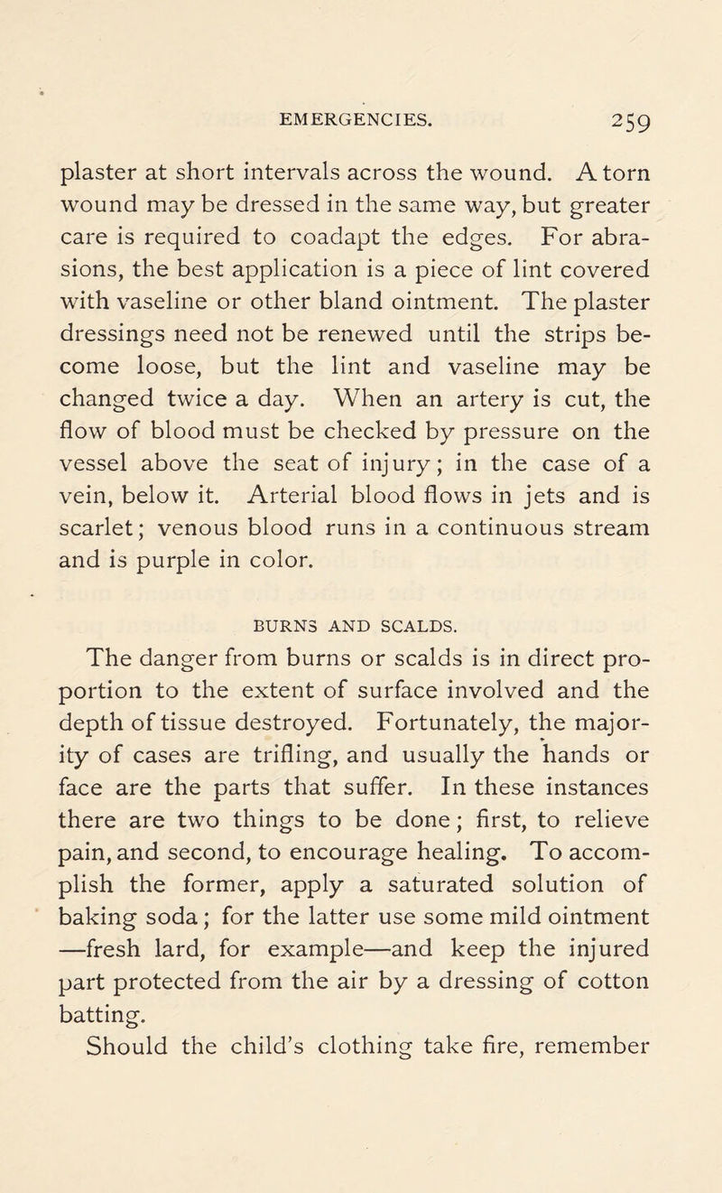 plaster at short intervals across the wound. Atom wound may be dressed in the same way, but greater care is required to coadapt the edges. For abra¬ sions, the best application is a piece of lint covered with vaseline or other bland ointment. The plaster dressings need not be renewed until the strips be¬ come loose, but the lint and vaseline may be changed twice a day. When an artery is cut, the flow of blood must be checked by pressure on the vessel above the seat of injury; in the case of a vein, below it. Arterial blood flows in jets and is scarlet; venous blood runs in a continuous stream and is purple in color. BURNS AND SCALDS. The danger from burns or scalds is in direct pro¬ portion to the extent of surface involved and the depth of tissue destroyed. Fortunately, the major- ity of cases are trifling, and usually the hands or face are the parts that suffer. In these instances there are two things to be done; first, to relieve pain, and second, to encourage healing. To accom¬ plish the former, apply a saturated solution of baking soda; for the latter use some mild ointment —fresh lard, for example—and keep the injured part protected from the air by a dressing of cotton batting. Should the child’s clothing take fire, remember